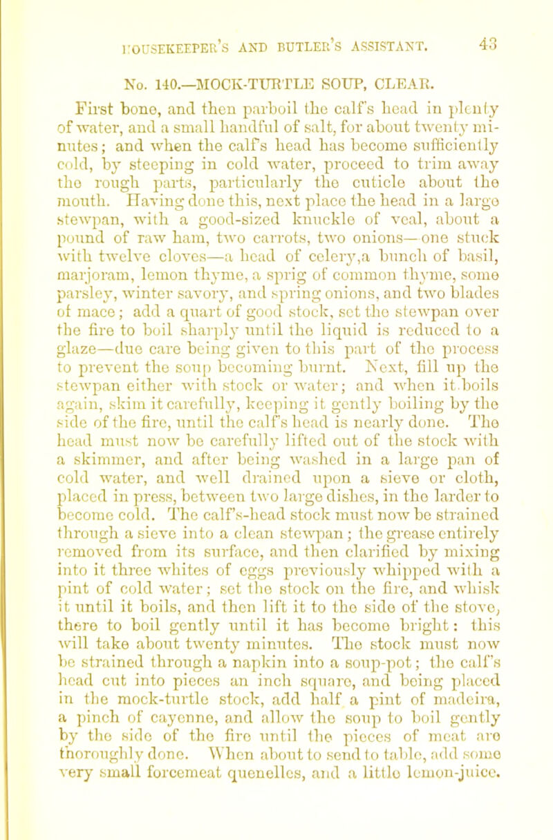 No. 140.—MOCK-TURTLE SOUP, CLEAR. First bone, and then parboil the calf's head in plcniy of water, and a small handful of salt, for about twenty mi- nutes; and when the calfs head has become sufficiently cold, by steeping in cold water, proceed to trim away the rough parts, particularly the cuticle about the mouth. HaTing done this, next place the head in a largo stewpan, with a good-sized knuckle of veal, about a pound of raw ham, two carrots, two onions— one stmdc with twelve cloves—a head of celery,a bunch of basil, marjoram, lemon thyme, a sprig of common thyme, some parsley, winter savory, and spring onions, and two blades of mace; add a quart of good stock, set the stewpan over the fire to boil sharply until the liquid is reduced to a glaze—due care being given to this part of the process to prevent the sou[) becoming burnt. Next, fill up the stewpan either with stock or water; and when it.boils again, skim it carefully, keeping it gently boiling by the side of the fire, until the calf’s head is nearly done. The head must now be carefully lifted out of the stock with a skimmer, and after being washed in a large pan of cold water, and well drained upon a sieve or cloth, placed in press, between two large dishes, in the larder to become cold. The calf’s-head stock must now be strained through a .sieve into a clean stewpan; the grease entirely removed from its surface, and then clarified by mixing into it three whites of eggs previously whipped with a pint of cold water; set the stock on the fire, and whisk it until it boils, and then lift it to the side of the stove, there to boil gently until it has become bright: this will take about twenty minutes. The stock must now be strained through a napkin into a soup-pot; the calf’s head cut into pieces an inch square, and being placed in the mock-turtle stock, add half a pint of madcira, a pinch of cayenne, and allow the soup to boil gently by the side of the fire until the pieces of moat are t'noroughly done. When about to send 1 o hihlc, add some very small forcemeat quenelles, and a little lemon-juice.