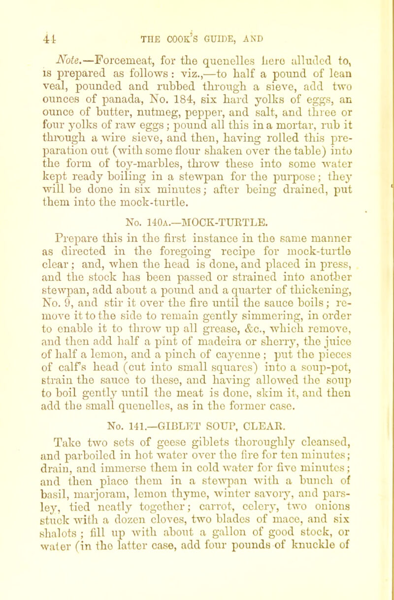 Note,—Forcemeat, for the quenelles hero alluded to, IS prepared as follows : viz.,—to half a pound of lean veal, pounded and rubbed through a sieve, add two ounces of panada, No. 184, six haid yolks of eggs, an ounce of butter, nutmeg, pepper, and salt, and three or four yolivs of raw eggs; pound all this in a mortar, rub it thix)ugh a wire sieve, and then, having rolled this pre- paration out (with some flour shaken over the table) into the form of toy-marbles, throw these into some water kept ready boiling in a stewpan for the purpose; the}' will be done in six minutes; after being drained, put them into the mock-turtle. No. 140a.—MOCK-TURTLE. Prepare this in the first instance in the same manner as directed in the foregoing recipe for mock-turtle clear; and, when the head is done, and placed in press, and the stock has been passed or strained into another stewpan, add about a pound and a quarter of thickening. No. 9, and stir it over the fire until the sauce boils; re- move it to the side to remain gently simmering, in order to enable it to throw up all grease, &c., which remove, and then add half a pint of madeira or sherry, the juice of half a lemon, and a pinch of cayenne ; put the pieces of calfs head (cut into small squares) into a soup-pot, strain the sauce to these, and having allowed Ihe soup to boil gently mitil the meat is done, skim it, and then add the small quenelles, as in the former case. No. 14L—GIBLET SOUP, CLEAR. Take two sots of geese giblets thoroughly cleansed, and parboiled in hot water OA'cr the lire for ten minutes; drain, and immerse them in cold water for five minutes; and then place them in a steAvjian with a bunch of basil, marjoram, lemon thyme, winter savory, and pars- ley, tied neatly together; carrot, celery, two onions stuck with a dozen cloves, two blades of mace, and six shalots ; fill up with about a gallon of good stock, or water (in the latter case, add four pounds of knuckle of