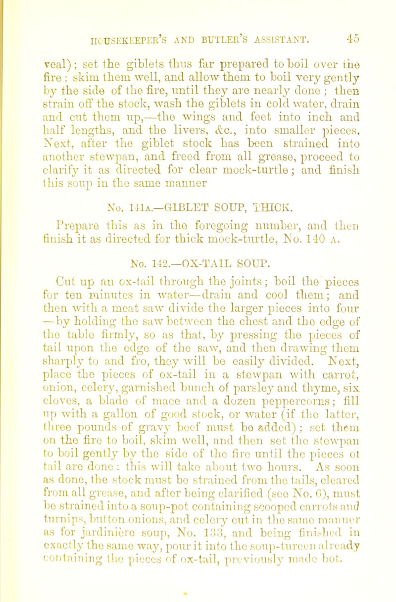 veal); set the giblets thus far prepared to boil over the fire ; skim them well, and allow them to boil very gently by the side of the fire, until they are nearly done ; then strain ofi’ the stock, wash the giblets in cold water, drain and cut them up,—the wings and feet into inch and half lengths, and the liv^ers, etc., into smaller 23ieces. Next, after the giblet stock has been strained into another stewpan, and freed from all grease, proceed to clarify it as directed for clear mock-turtle; and finish this .soup in the same manner No. ItlA.—GIBLET sour, THICK. Prepare this as in the foregoing number, and then finish it as directed for thick mock-turtle. No. 140 a. No. 142.—OX-TAIL SOUP. Cut up an ox-tail through the joints; boil the pieces for ton minutes in water—drain and cool them; and then with a meat saw divide the larger pieces into four —by holding the saw betevecn the chest and the edge of the table firmly, so as that, by pressing the pieces of tail upon the edge of the saw, and then drawing them sharply to and fro, they will bo easily divided. Next, place the pieces of ox-tail in a stewpan with carrot, onion, celery, gami.shed bunch of parsley and thyme, six cloves, a blade of mace and a dozen peppercorns; fill up with a gallon of good stock, or water (if the latter, three pounds of gravy beef must bo added); set them on the fire to boil, .skim well, and then sot the stewpan to boil gently by the side of the fire until the pieces ot tail arc done : this will take about t wo hours. As soon as done, the stock must bo strained from the tails, cleared from all grease, and after being clarified (see No. (i), must bo strained into a soup-pot containing scooped carrots and turnips, button onions, and celery cut. in the same manner as for jardiniere soup. No. L'i,'!, and being fiin.'-hed in exactly the same way, pour it into the soup-tureen already containing the pieces of ox-tail, previously made hot.