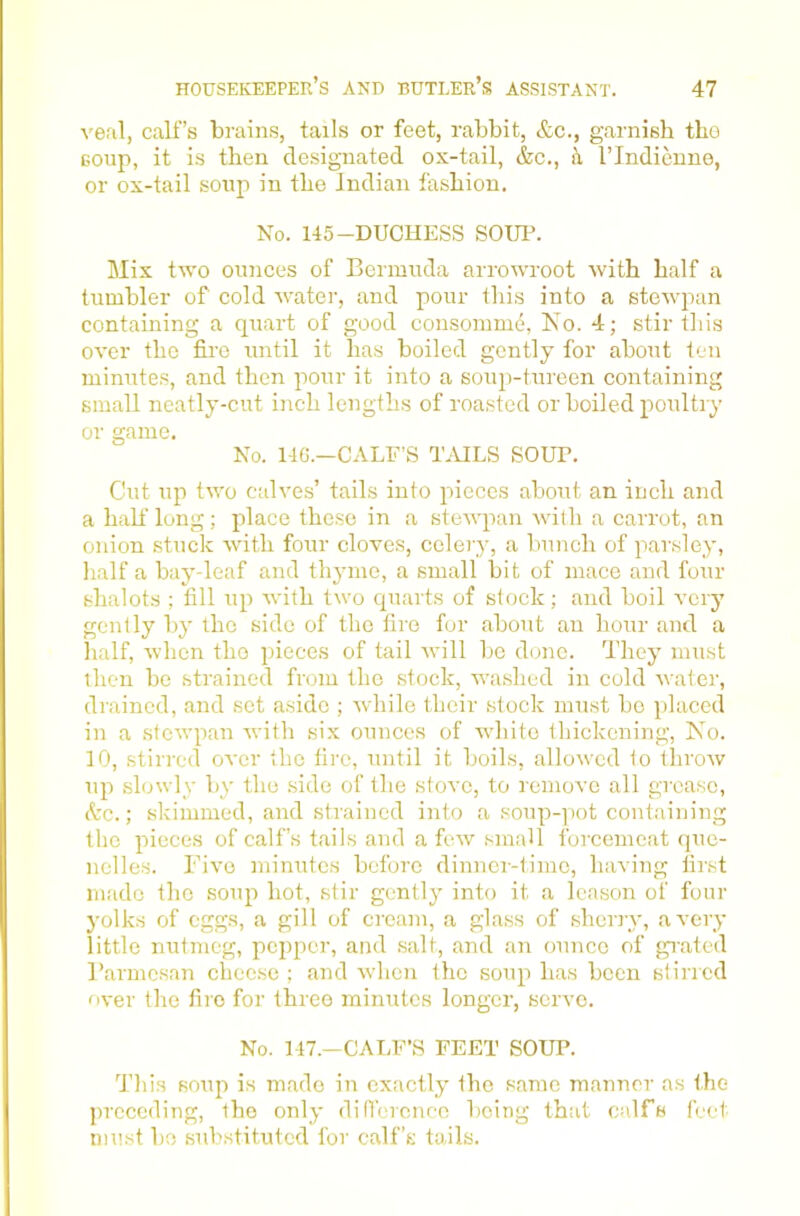 veal, calf’s brains, tails or feet, rabbit, &c., garnish tho soup, it is then designated ox-tail, &c., h I’lndieune, or ox-tail soup in the Indian fashion. No. 145-DUCHESS SOUP. Mix two ounces of Bermuda arrowroot with half a tumbler of cold water, and pour this into a stewjian containing a quart of good consomme, Xo. 4; stir this over tho fire until it has boiled gently for about ten minutes, and then pour it into a soiqi-tureen containing small neatly-cut inch lengths of roasted or boiled poultry or game. No. 14C.—CALF’S TMLS SOUP. Cut up two calves’ tails into pieces about an inch and a half long; place these in a stewpan with a carrot, an onion stuck with four cloves, celery, a bunch of parsley, half a bay-leaf and thyme, a small bit of mace and four shalots ; till up with two cpiarts of stock; and boil very gently by the side of the fire for about an hour and a half, when tho pieces of tail will be done. They must then be strained from tho stock, washed in cold water, drained, and set aside ; Avhile their stock must bo placed in a stcAvpan Avith six ounces of white thickening, No. 10, stirred OA'cr the tire, until it boils, alloAvcd to throAv up slowly by tho side of the stove, to remove all grease, A'c.; skimmed, and strained into a soup-pot containing the pieces of calf’s tails and a foAv small forcemeat que- nelles. riA'o mim;tcs before dinner-time, having tirst made the soup hot, .stir gently into it a Icason of four yolks of eggs, a gill of cream, a glass of sherry, aA’ery little nutmeg, pepper, and .salt, and an oimce of grated Parmesan cheese ; and Avhen the soup has been stirred over the fire for three minutes longer, serve. No. 147.—CAT.F’.S FEET SOUP. This soup is made in exactly the same manner as the preceding, the only difVerenco being that calfs feet must be substituted for calf’s tails.