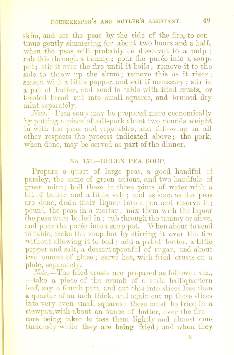 skim, and set the peas by the side of the fire, to con- tinue gently simmering for about two hours and a half, when the peas will probably be dissolved to a pulp ; rub this through a tammy ; pour the puree into a soup- pot; stir it over the fire until it boils ; remove it to the side to throw up the skum; remove this as it rises ; season with a little pepper, and salt if necessary ; stir in a pat of butter, and send lo table with fried crusts, or toasted bread cut into small squares, and bruised dry mint separately. .IVote.—Peas soup maj' bo prepared more economically by putting a piece of salt-pork about two pounds weight in with the peas and vegetables, and following in all other respects the process indicated above; the pork, when done, may be served as part of the dinner. No. 151.—GREEN PEA SOUP. Prepare a quart of largo peas, a good handful of parsley, the same of green onions, and two handfuls of gi-een mint; boil the.se in three pints of water with a bit of butter and a little salt; and as soon as the peas are done, drain their liquor into a pan and resciwe it; pound the peas in a mortar ; mix them with the liquor the peas were boiled in ; rub through the tammy or sieve, and pour the puree into a soup-pot. When about to send to table, make the soup hot by stirring it over the fire without allowing it to boil; add a pat of butter, a little pepper and salt, a dessert-spoonful of sugar, and about two ounces of glaze ; sciwe hot, wdth fried crusts on a plate, separately. Abte.—The fried crusts are prepared as follows: viz., —take a piece of the crumb of a stale half-quartern loaf, .say a fourth part, and cut this into slices less than a quarter of an inch thick, and again cut up tlicso slices into veiy even small squares; these must lie fried in a 6towp.an,with about an ounce of butter, over the fire— care being taken to toss them lightly and almost coii- tinuou.sly while they are being fried; and when they E