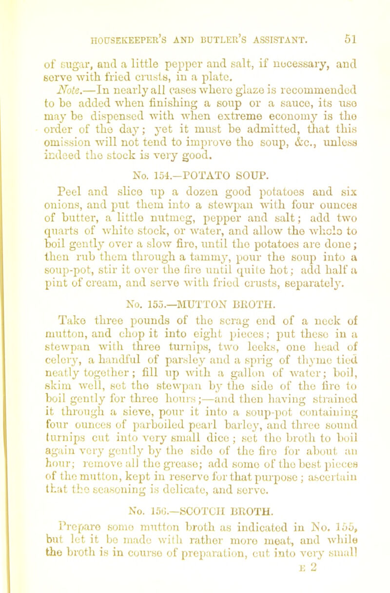 of sugar, aud a little pepper and salt, if uucessaiy, and serve with fried crusts, iu a plate. Note.—In nearly all cases where glaze is recommended to ho added when finishing a soup or a sauce, its use may be dispensed with when extreme economy is the order of tho day; yet it must be admitted, that this omission will not tend to improve tho soup, &c., unless indeed tho stock is very good. No. 154.-POTATO SOUP. Peel and slice up a dozen good potatoes aud six onions, and jmt them into a stewjian with four ounces of butter, a little nutmeg, pepper and salt; add two quarts of white stock, or water, and allow the Avhelo to boil gently over a slow fire, until tho potatoes are done; then rub them through a tammjq pour tho sorqi into a soup-pot, stir it over the fire until quite hot; add half a pint of cream, and serve with fried crusts, separately. No. 155.—MUTTON I3KOTH. Take three pounds of tho scrag end of a neck of mutton, and chop it into eight pieces; put these in a stewpan with three turnips, two leeks, one head of celery, a handful of parslej' aud a sprig of thyme tied neatly together; fill up with a gallon of water; boil, skim well, set tho stewpan by the side of tho lire to boil gently for three hours;—and then having stiained it through a sieve, pour it into a soup-pot containing four ounces of parboiled peai l barley, and three sound turnips cut into very small dice ; set tho broth to boil again very gently by tho side of the fire lor about an hour; remove all tho grease; add some of tho best pieces of the mutton, kept in reserve for that purpose ; ascertain that tho seasoning is delicate, and servo. No. 15tJ.—JsCOTCII BIIOTU. Prepare some mutton broth as indicated in No. 155, but let it bo made with rather more meat, aud while the broth is in course of preparation, cut into very small E 2