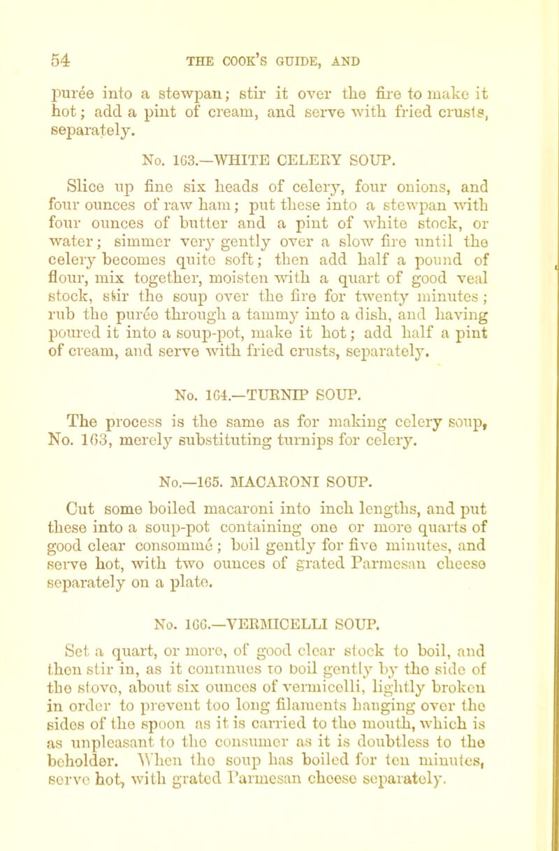 puree into a stewpan; stir it over the fire to make it hot; add a pint of cream, and serve with fried crusts, separately. No. 1G3.—WHITE CELERY SOUP. Slice up fine six heads of celery, four onions, and four ounces of raw ham; put these into a stewpan vdth four ounces of butter and a pint of white stock, or water; simmer very gently over a slow fire until the celery becomes quite soft; then add half a pound of flour, mix together, moisten with a quart of good veal stock, stir the soup over the fire for twenty minutes ; rub the puree thimigh a tammy into a dish, and having poured it into a soup-pot, make it hot; add half a pint of cream, and servo with fried crusts, separately. No. 1G4.—TURNIP SOUP. The process is the same as for making celery soup, No. 1G3, merely substituting turnips for celery. No,—1G5. MACARONI SOUP. Cut some boiled macaroni into inch lengths, and put these into a soiip-pot containing one or more quarts of good clear consomme ; boil gently for five minutes, and seiwe hot, with two ounces of grated Parmesan cheese separately on a plato. No. IGG.—VERmCELLI SOUP. Set a quart, or more, of good clear slock to boil, and then stir in, as it connnues to boil gently by the side of the stovo, about six ounces of vermicelli, lightly broken in order to prevent too long filaments hanging over the sides of the spoon ns it is carried to tho mouth, which is as unpleasant to tho consumer as it is doubtless to Iho beholder, ^^'hcn tho soup has boiled for ten minutes, servo hot, with grated Parmesan cheese separately.