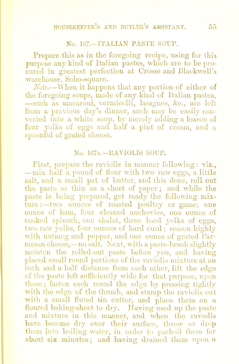 No. 167.—ITALIAN PASTE SOLT. Prepare this as in the foregoing recipe, using for this pui'pose any kind of Italian pastes, which are to he pro- cured in greatest perfection at Crosse and Blackweirs warehouse, tioho-square. Note.—\\ hen it happens that any portion of cither of the foregoing soups, made of any kind of Italian pastes, —such as macaroni, vermicelli, lasagnes, &c., are left from a previous day’s dinner, such may bo easily con- verted into a white soup, by merol}' adding a leason of four yolks of eggs and half a pint of cream, and a spoonful of grated cheese. No. 1G7a.—IIAVIOLIS SOUP. First, prepare the raviolis in manner following: viz., —mix half a pound of flour with two iriw eggs, a little salt, and a small pat of butter, and this done, roll out the paste as thin as a sheet of paper; and while the paste is being jmepared, got ready the following mix- ture :—two ounces of loasted poultry or game, one ounce of ham, four cleaned anchovies, one ounce of cooked spinach, one shalot, three hard yolks of eggs, two raw yolks, four ounces of hard curd; season highly with nutmeg and pc])pcr, and one ounce of giated Par- mesan cheese,—no salt. Next, with a paste-brush slightly moisten the rolled-out paste before you, and having placed small round portions of the raviolis mixture at an inch and a half distance from each other, lilt the edge of tlie paste loft sufficiently wide for that purpo.se, upon these; fasten each round the edge by pressing tightly with the edge of the thumb, and stamp the raviolis out with a small fluted tin cutter, and place them on a floured baking-sheet to dry. Having used up the paste and mixture in this numner, and when the raviolis have become dry over their surface, thro^\' or drop them into boiling water, in order to parboil them for about six minutes; and havimr drained them uiion a