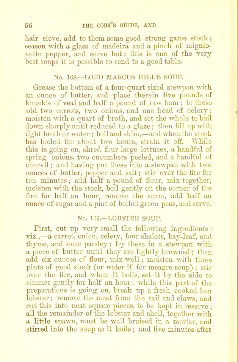 hair sieve, add to them soma good strong game stock ; season with a glass of madeira and a pinch of mignio- nette pepper, and seiwe hot: this is one of the veiy best sonps it is possible to send to a good table. No. 1G8.—LOED MAECUS HILL’S SOUP. Grease the bottom of a four-quart sized stewpan with an ounce of butter, and place therein five pounds of knuckle of veal and half a pound of raw ham ; to these add two carrots, two onions, and one head of celery; moisten with a quart of broth, and set the whole to boil down sharply until reduced to a glaze; then fill up with light broth or water; boil and skim,—and when the stock has boiled for about two hours, strain it off. ^^'hile this is going on, shred four large lettuces, a handful of spring onions, trvo cucumbers peeled, and a handful of chervil; and having put these into a stewpan with two ounces of butter, pepper and salt; stir over the fire for ten minutes ; add half a pound of flour, mix together, moisten with the stock, boil gently on the comer of the fire for half an hour, remove the scum, add half an ounce of sugar and a pint of boiled green peas, and serve. No. 1C9—LOBSTEE SOUP. First, cut up very small the following ingredients ; viz.,—a carrot, onion, celery, four shalots, bay-leaf, and thyme, and some parsley ; fry these in a stewpan with a piece of butter until they are lightly browned; then add six ounces of Hour, mix well; moisten with tlii-ee pints of good stock (or water if for meagre soup) ; stir over the fire, and when it boils, set it by the side to simmer gently for half an hour : while this part of the projjarations is going on, break up a fresh cooked hen lobster; remove the meat from the tail and claws, and out this into neat square pieces, to bo kept in reserve ; all the remainder of the lobster and shell, together >vith a little spawn, must be well bmised in a mortar, and stirred into tho soup as it boils; and five minutes after