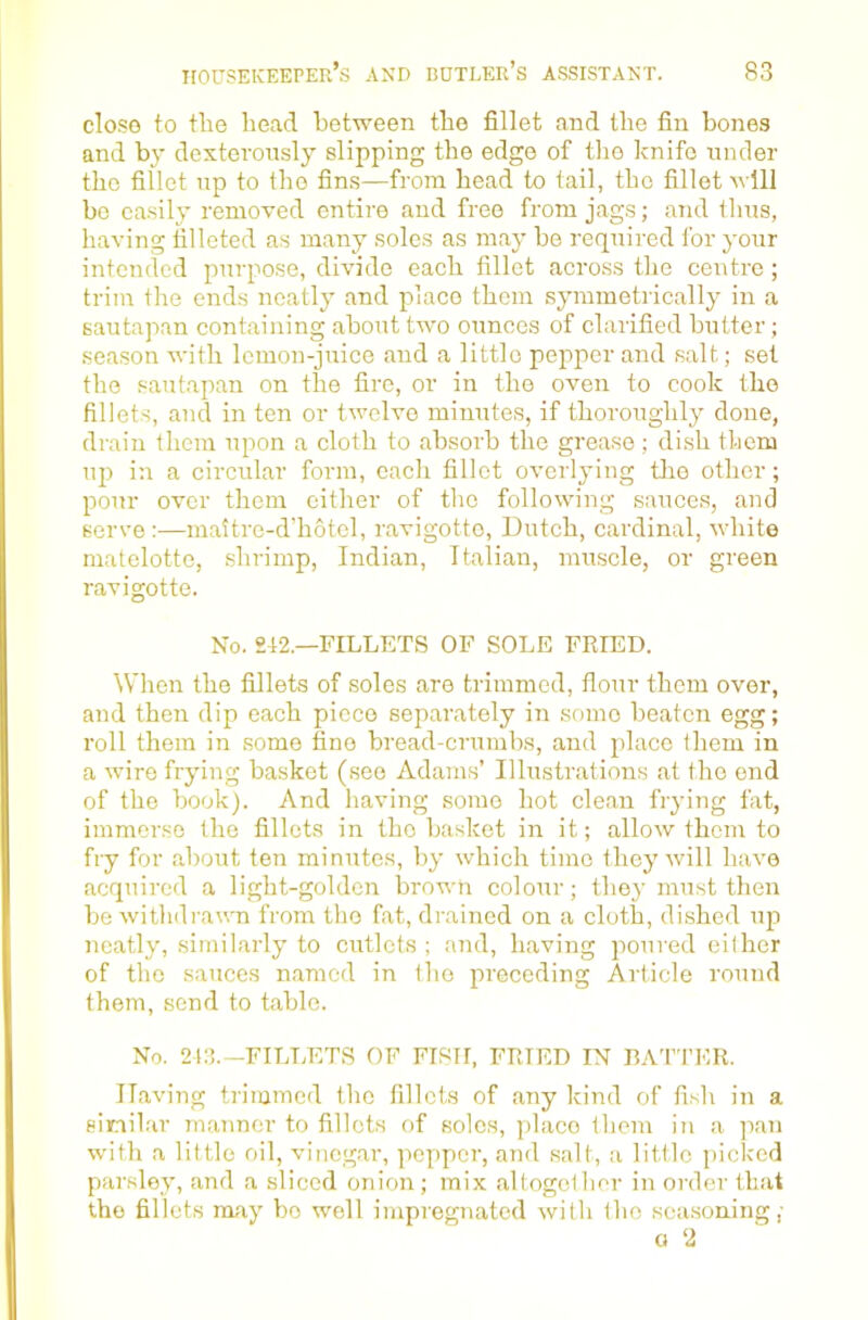 close to tlie head between the fillet and the fin bones and by dexteronsly slipping the edge of tlio Icnifo under the fillet np to the fins—from head to tail, the fillet m IH bo easily removed entire and free from jags; and thus, having filleted as many soles as may be required for your intended purpose, divide each fillet across the centre ; trim the ends neatly and place them symmetrically in a sautapan containing about two ounces of clarified butter ; season with lemon-juice and a little pepper and salt; set the sautapan on the fire, or in the oven to cook the fillets, and in ten or twelve minutes, if thoroughly done, drain them upon a cloth to absorb the grease ; dish them up in a circular form, each fillet overlying tlie other; pour over them cither of tlie following sauces, and serve :—mattre-d’hotel, ravigotte, Dutch, cardinal, white matelottc, shrimp, Indian, Italian, muscle, or green ravigotte. No. 242.—FILLETS OF SOLE FRIED. When the fillets of soles are trimmed, flour them over, and then dip each piece separately in some beaten egg; roll them in some fine bread-crumbs, and place them in a wire frying basket (see Adams’ Illustrations at the end of the book). And having some hot clean fiying fat, immerse the fillets in the basket in it; allow them to fry for about ten minutes, by which time they will have acquired a light-golden brown colour; they must then bo withdi’awn from the fat, drained on a cloth, dished up neatly, similarly to cutlets; and, having poured either of the sauces named in the preceding Article round them, send to table. No. 243.—FILT.ETS OF FISH, FRIED IN BATTER. Having trimmed the fillets of any kind of fish in a similar manner to fillets of soles, place them in a pan with a little oil, vinegar, pepper, and salt, a little picked parsley, and a sliced onion ; mix altogollier in order that the fillets may bo well impregnated with the sea.soning,- a ‘2