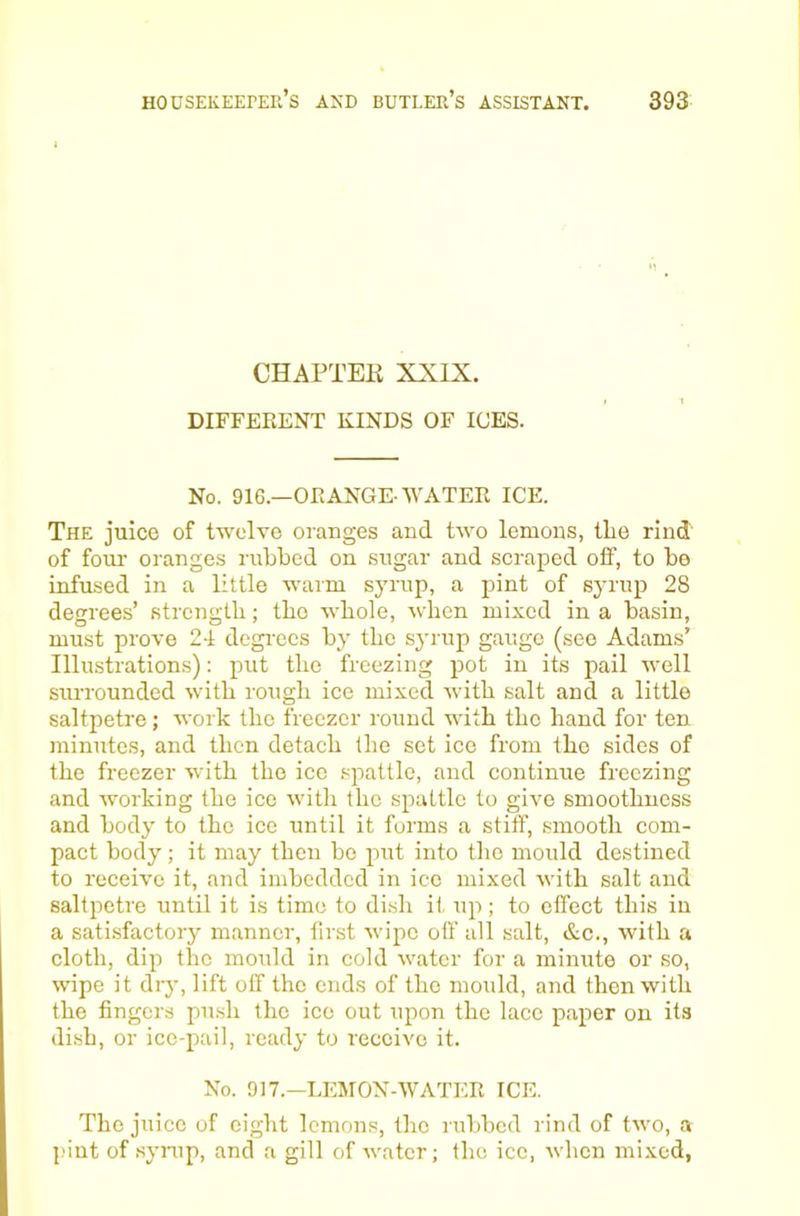CHAPTEK XXIX. DIFFERENT KINDS OF ICES. No. 916.—ORANGE-WATER ICE. The juice of twelve oranges and two lemons, tlie rind of four- oranges rubbed on sugar and scraped olf, to be infused in a little warm syrup, a pint of syrup 28 degrees’ strength; the whole, when mixed in a basin, must prove 2-1 degi-ecs by the syrup gauge (see Adams’ Illustrations): put the freezing pot in its pail well surrounded with rough ice mixed with salt and a little saltpetre; work the freezer round with the hand for ten minutes, and then detach the set ice from the sides of the freezer with the ice spattlo, and continue freezing and working the ice with the spattlc to give smoothness and body to the ice until it forms a stiff, smooth com- pact body; it may then bo jiut into the mould destined to receive it, and imbedded in ice mixed with salt and saltpetre until it is time to di.sh it, up; to effect this in a satisfactory manner, first wipe off all salt, &c., with a cloth, dip the mould in cold water for a minute or so, wipe it diy, lift off the ends of the mould, and then with the fingers push the ice out upon the lace paper on its dish, or ice-pail, ready to receive it. No. 917.—LEMON-WATER ICE. The juice of eight lemons, the rulibcd rind of two, a pint of synip, and a gill of Avatcr; the ice, when mixed,