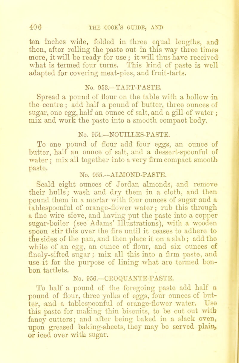 ten inches wide, folded in three equal lengths, and then, after rolling the paste out in this way three times more, it will he ready for use ; it will thus have received what is termed four turns. This hind of paste is well adapted for covering meat-pies, and fruit-tarts. No. 953.—TAET-PASTE. Spread a pound of flour on the table with a hollow in the centre ; add half a pound of butter, three ounces of sugar, one egg, half an ounce of salt, and a gill of water ; mix and work the paste into a smooth compact body. No. 954.—NOUILLES-PASTE. To one pound of flour add four eggs, an ounce of butter, half an ounce of salt, and a dessert-spoonful of water ; mix all together into a veiy firm compact smootli paste. No. 955.—ALMOND-PASTE. Scald eight ounces of Jordan almonds, and remove their hulls; wash and dry them in a cloth, and then pound them in a mortar with four ounces of sugar and a tablespoonful of orange-floAver water; rub this through a fine wire sieve, and liaAung put the paste into a cojAper sugar-boiler (sec Adams’ Illustrations), Avith a AA'ooden spoon stir this over the fire until it ceases to adhere to the sides of the pan, and then place it on a slab; addtho white of an egg, an ounce of flour, and six ounces of finely-sifted sugar; mix all this into a firm paste, and use it for the purpose of lining AA'hat arc termed bon- bon tartlets. No. 95G.—GEOQUANTE-PASTE. To half a pound of the foregoing paste add half a pound of flour, three yolks of eggs, four ounces of but- ter, and a tablcspoouful of orango-floAver water. Uso this paste for making thin biscuits, to bo cut out Avitb fancy cutters; and after being baked in a slack oven, iqjon greased baking-sheets, they may bo served plaiiv or iced over Avith sugar.