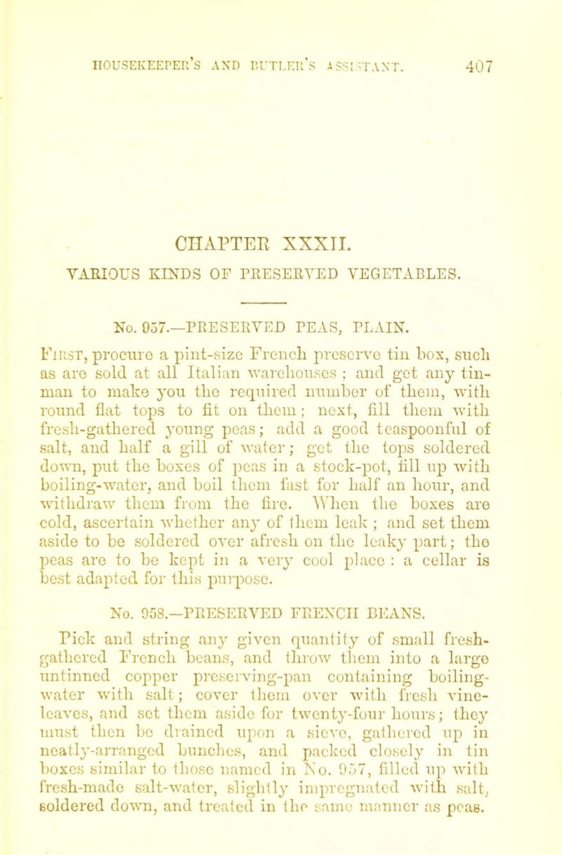 CHAPTEE XXXir. TAEIOUS KINDS OF PKESERYED VEGETABLES. No. 037.—PRESEEVED PEAS, PLAIN. First, procure a pint-size Frencli preserve tin box, such as are sold at all Italian warehouses ; and get any tin- man to make you the required number of them, with round flat tops to fit on them; next, fill them with fresh-gathered young peas; add a good teaspoonful of salt, and half a gill of water; get the tops soldered down, put the boxes of peas in a stock-pot, till up with boiling-water, and boil them fast for half an hour, and withdraw them from the tire. AVhen the boxes are cold, ascertain whether any of them leak ; and set them aside to be soldered over afresh on the leaky part; the peas are to bo kept in a very cool place : a cellar is best adapted for this purpose. No. 958.—PRESEEVED FRENCH BEANS. Pick and string any given quantity of small fresh- gathered French beans, and tliiow them into a large untinned copper preserving-pan containing boiling- water with salt; cover them over with fresh vine- leaves, and set them aside for twenty-four hours; they must then be drained upon a sieve, gathered up in neatly-arranged bunches, and packed closely in tin boxes similar to those named in No. 957, filled up with fresh-made salt-water, slightly impregnated with salt, soldered down, and treated in the same manner as peas.