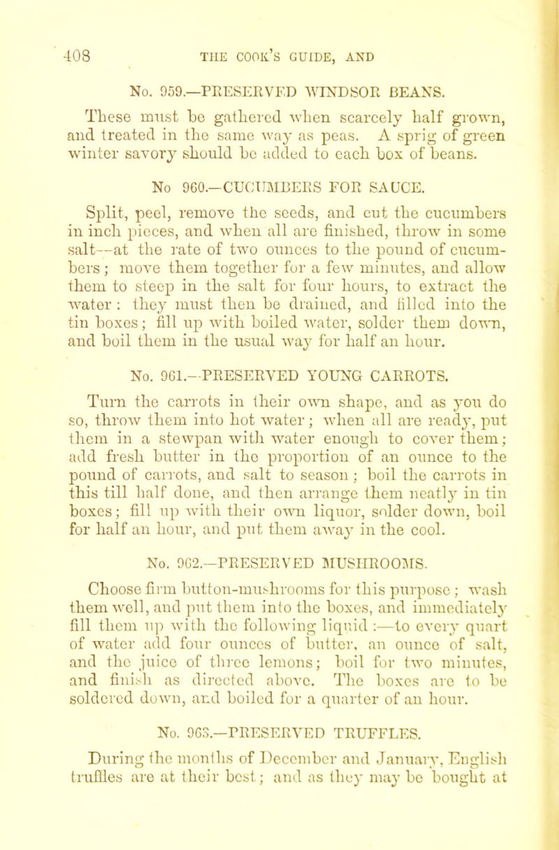 No. 959.—PEESERVED WINDSOR BEANS. These mu.st ho gathered when scarcely half grown, and treated in the same way as peas. A sprig of gi'een winter savory should be added to each box of beans. No 960.—CUCUMBERS FOR SAUCE. Split, peel, remove the seeds, and cut the cucumbers in inch pieces, and \vhen all are finished, throw in some salt—at the rate of two ounces to the pound of cucum- bers ; move them together for a few minutes, and allow them to steep in the salt for four hours, to extract the water ; they must then be drained, and tilled into the tin boxes; fill up with boiled water, solder them down, and boil them in the usual way for half an hour. No. 961.—PRESERVED YOUNG CARROTS. Turn the carrots in their ovti shape, and as you do so, throw them into hot water; Avhen all are ready, put them in a stewpan with water enough to coA’erthem; add fresh butter in the proportion of an ounce to the pound of carrots, and salt to season ; boil the carrots in this till half done, and then arrange them neatly in tin boxes; fill up Avith their oaa'u liquor, solder down, boil for half an hour, and put them aAvay in the cool. No. 962.—PRESERVED MUSIIROOJIS. Choose firm button-mushrooms for this purpose; wash themAvell, and put them into the boxes, and immediately fill them up Avith the folloAving liquid :—to every quart of water add four ounces of butter, an ounce of salt, and the juice of thi'cc lemons; boil for two minutes, and fini.sh as directed above. The boxes are to he soldered down, and boiled for a quarter of an hour. No. 963.—PRESERVED TRUFFLES. During the months of December and January, English trufiles are at their best; and as they may be bought at