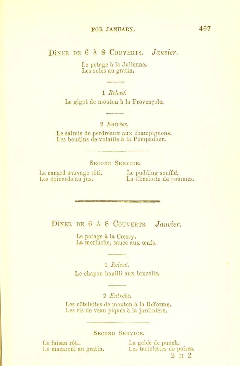 DiNiTw DE 6 A 8 CouvERTS. Janvicr. Le potage la Julienne. Les soles au gratin. 1 Relev€. Le gigot cle mouton b, la Provenfr.le. 2 Entries. Le salmis de perdreaux aux champignons. Los boudins de volaille a la Pompadour. Second Service, Le canard sauvagc roti. Le pudding souflld. Les dpinards au 311s. La Charlotte de 1 ommes. Diner de G a 8 Couverts. Janvicr. Le potage a la Cressj'. La merlucbe, sauce aux ccufs. 1 Rclcv(f. Le chapon bouilli aux brocolis. 2 Entries, Les cotelettes de mouton ii la P.dforme. Les ris do veau piquds b, la jardinibre. Second Service. Le faisan roti. La gclde de punch. Le macaroni au gratin. Les tartelettcs de poires. 2 ir 2
