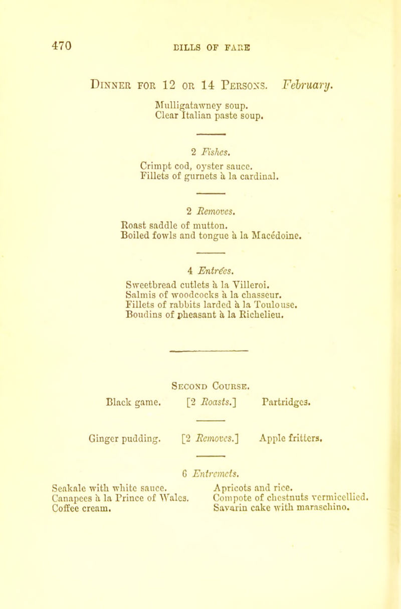 Dinner for 12 or 14 Persons. February. Mulligatawney soup. Clear Italian paste soup. 2 Fishes, Crimpt cod, oyster sauce. Fillets of gurnets a la cardinal. 2 Eemoves, Koast saddle of mutton. Boiled fowls and tongue a la Macedoine. 4 Entries. Sweetbread cutlets b, la Villeroi. Salmis of woodcocks a la chasseur. Fillets of rabbits larded b la Toulouse. Boudins of pheasant b la Kichelieu. Second Course. Black game. [2 ifonsfs.] Partridges. Ginger pudding. [2 Eemoves.] Apple fritters. G Entremets. Seakale with white sauce. Apricots and rice. Canapees b la Prince of Wales. Compote of chestnuts vcrmicellicd. Coffee cream. Savarin cake with maraschino.
