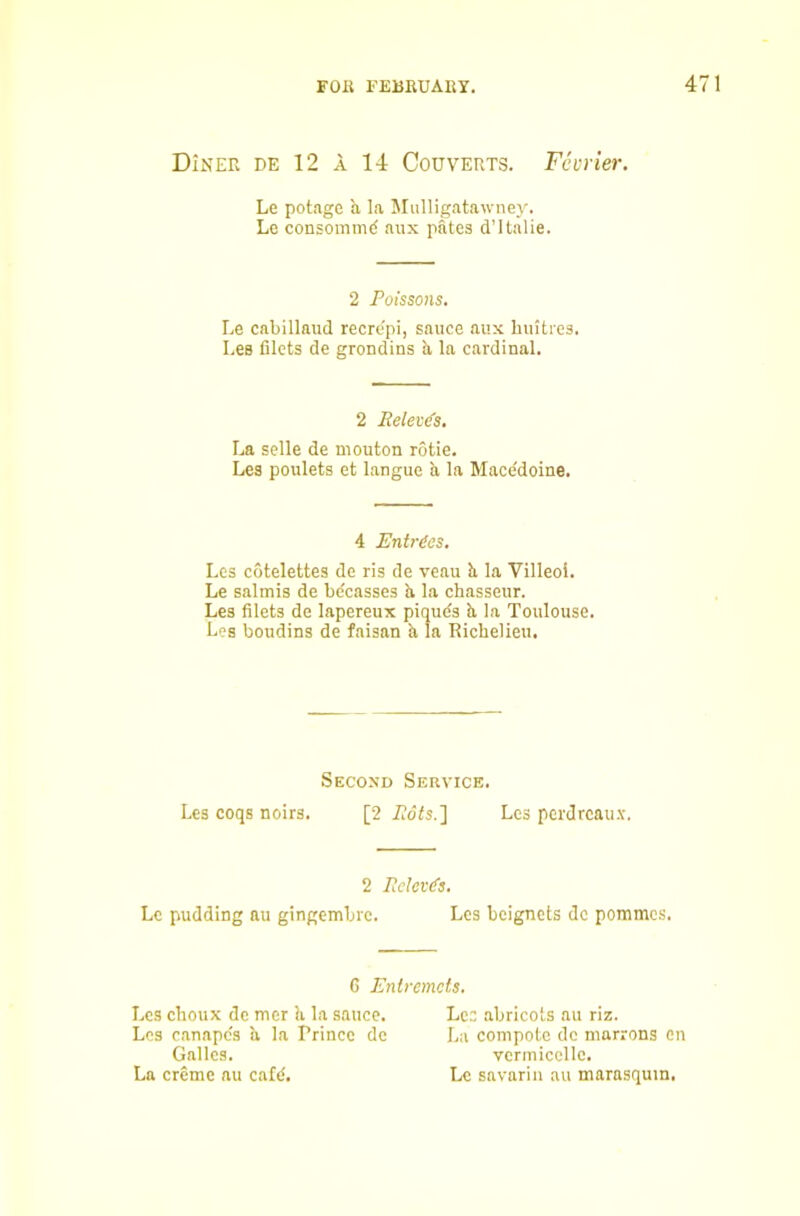 Diner de 12 A 14 Couverts. Fcvrier. Le potagc a la Mulligatawney. Le consommd aux pates d’ltalie. 2 Poissons, Le cabillaud recrepi, sauce aux hiiitres. Les filets de grondins h, la cardinal. 2 Eelei(f3, La selle de niouton rotie. Les poulets et langue a la Mace'doine. 4 Entries. Les cotelettes de ris de veau li la Villeoi. Le salmis de bdcasses h la chasseur. Les filets de lapereux piquds b. la Toulouse. Les boudins de faisan h la Richelieu. Second Service. Les coqs noirs. [2 Pots.] Les perdrcau.v. 2 Pelet(fs. Le pudding au gingembre. Les beignets de poramcs. 6 Entremets. Les choux de mer !i la sauce. Lee abricots au riz. Les canapes a la Prince de La compote de marrons en Galles. vermicclle. La creme au cafd. Le savarin au marasquin.