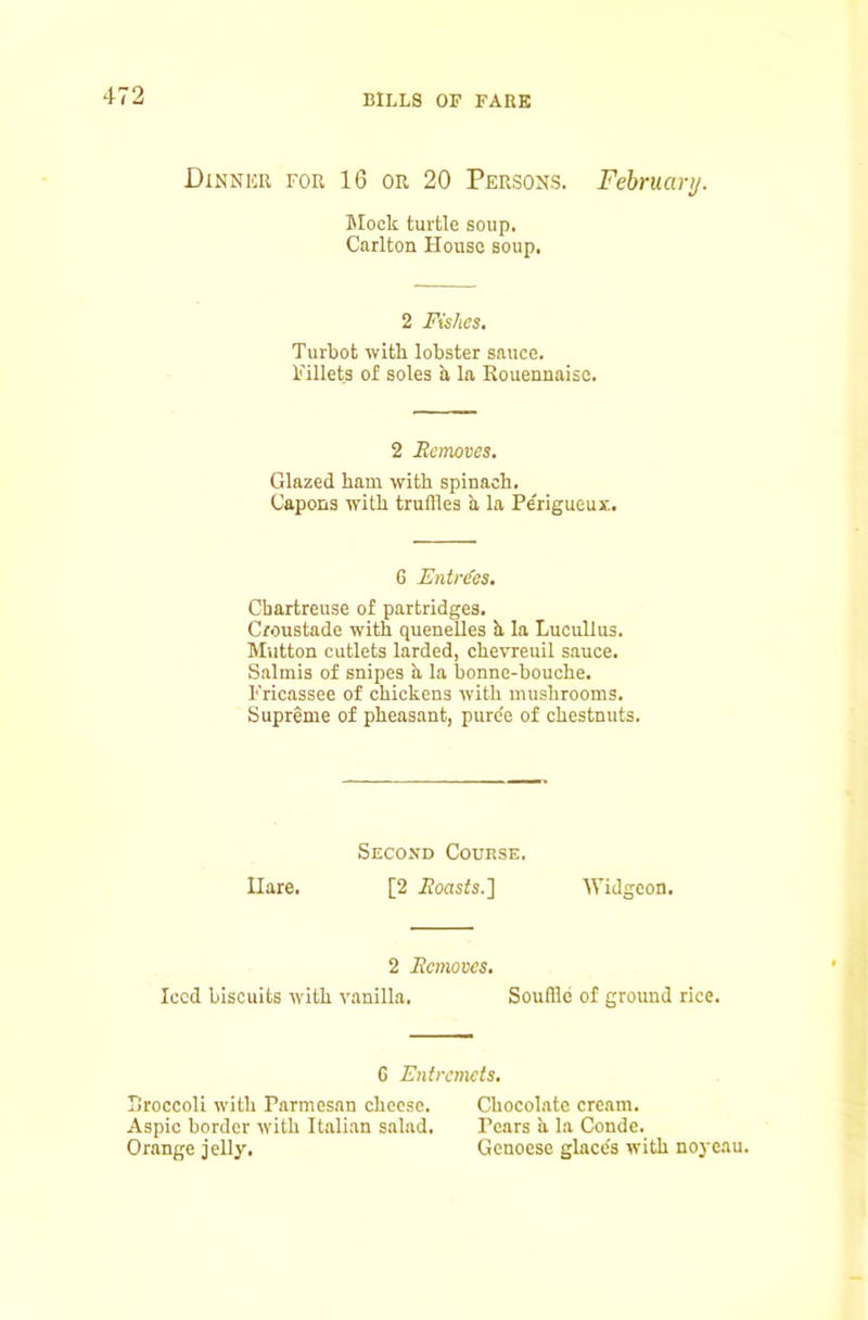 Dinnkr for 16 OR 20 Persons. February. Slock turtle soup. Carlton House soup. 2 Fishes. Turbot with lobster sauce. Fillets of soles h la Rouennaise. 2 Removes. Glazed ham with spinach. Capons with truffles h la Pe'rigueux. 6 Entrees, Chartreuse of partridges. C/oustade with quenelles h la Lucullus. Mutton cutlets larded, chevreuil sauce. Salmis of snipes h la bonne-bouche. Fricassee of chickens with mushrooms. Supreme of pheasant, puree of chestnuts, Second Course. Hare. [2 ifoasfs.] Widgeon. 2 Removes. Iced biscuits with vanilla. Souffle of ground rice. G Entremets. Sroccoli with Parmesan cheese. Chocolate cream. Aspic border with Italian salad. Pears a la Conde. Orange jelly. Genoese glace's with noycau.