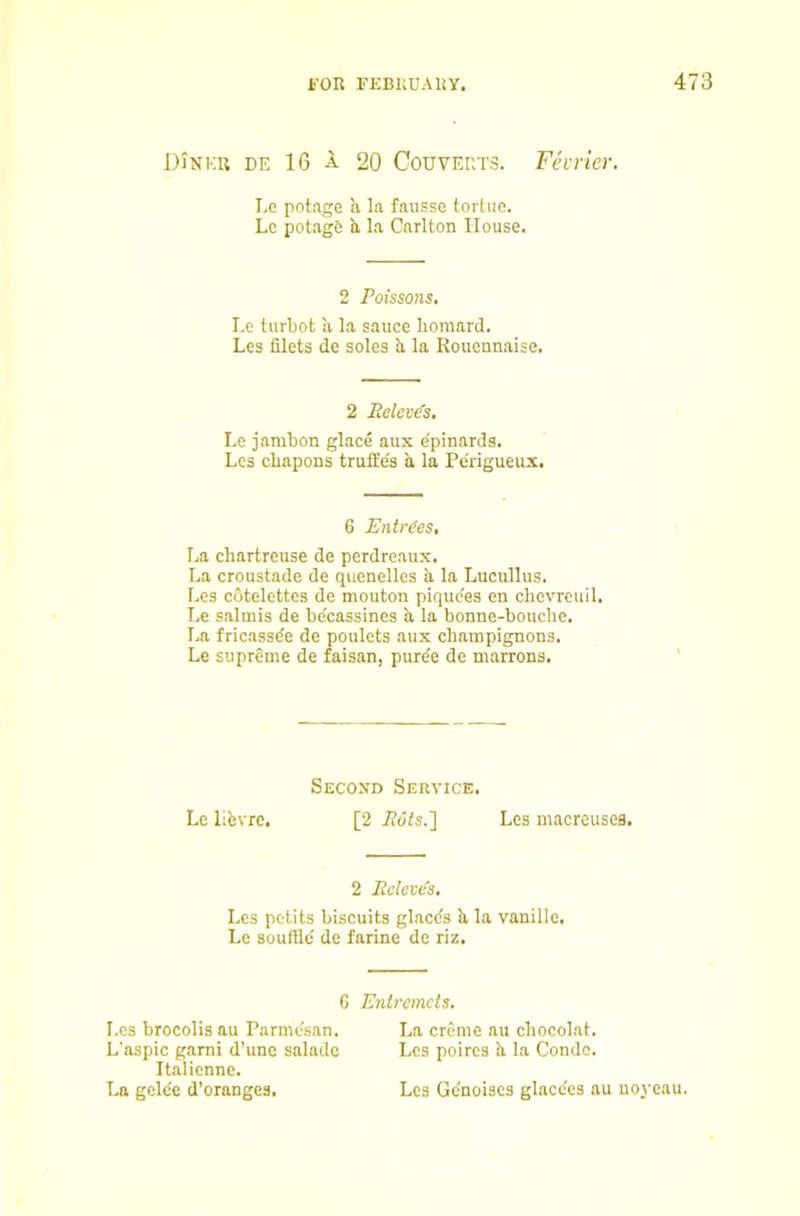 DJnku de 16 a 20 CouVERTS. Fevricr. Le potage h la fausse tortuc. Lc potage b, la Carlton House. 2 Poissons, Le turbot li la sauce boraard. Les filets de soles h, la Rouennaise. 2 Relev^s, Le jambon glace aux dpinards. Les cbapons truffe's b, la Pe'rigueux. 6 Entries, La chartreuse de perdreaux. La croustade de quenelles b la Lucullus. Les cotelettes de mouton pique'es en chevrcuil. Le salmis de bdcassines b la bonne-bouche. La fricassde de poulets aux champignons. Le supreme de faisan, pur^e de marrons. Secoxd Service. Le libvre. [2 i?d<s.] Les macreusca. 2 Poleves. Les petits biscuits glacds b la vanillo. Le souffld de farine de riz. G Entremets. Les brocolis au Parmesan. La creme au chocolat. L’aspic garni d’une salade Les poircs b la Condc. Italicnne. La gclde d’oranges. Les Gdnoises glacdcs au uoj-eau.