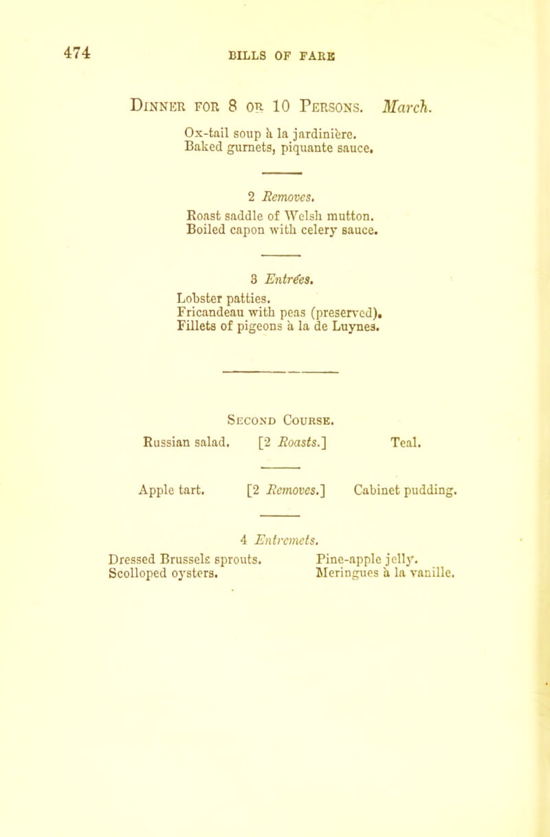 Dinner for 8 or 10 Persons. March. Ox-tail soup h. la jardinibre. Baked gurnets, piquante sauce. 2 Eemoves, Roast saddle of ^Yelsh mutton. Boiled capon with celery sauce. 3 Entries, Lobster patties. Fricandeau with peas (preserved). Fillets of pigeons a la de Luynes. Second Course. Russian salad. [2 iiloasis.] Teal. Apple tart. [2 Eemoves.] Cabinet pudding. 4 Entremets. Dressed Brussels sprouts. Pine-apple jellj*. Scolloped oysters. Meringues h la vanille.