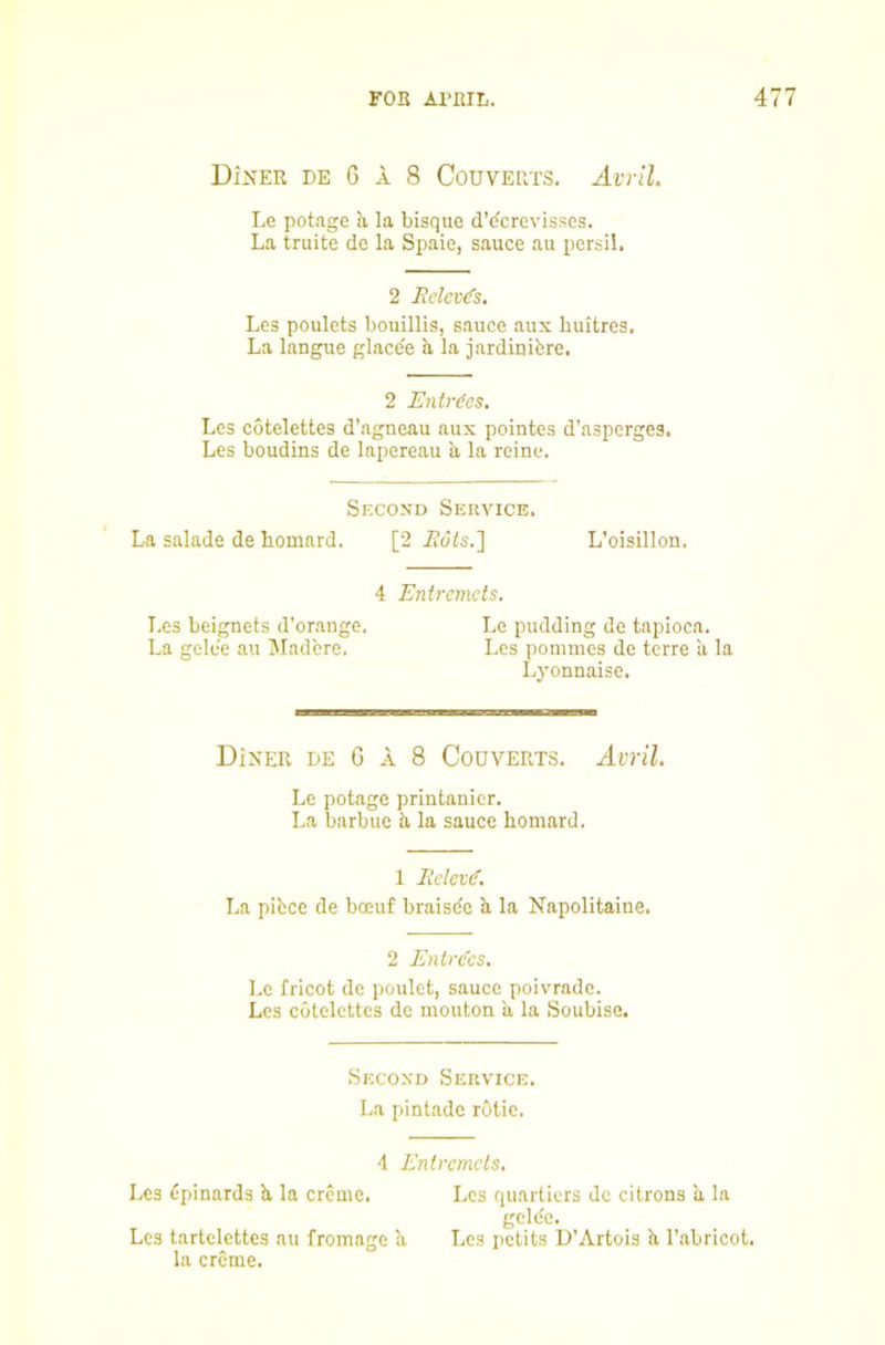 Diner de G a 8 Couverts. Avril. Le potage a la bisque d’dcrevisscs. La truite de la Spaie, sauce au persil, 2 Rclev^s, Les poulets bouillis, sauce aux huitres. La langue glacde a la jardinibre. 2 Entries. Les cotelettes d’agneau aux pointes d’asperges. Les boudins de lapereau a la reine. Second Service. La salade de bomard. [2 L’oisillon. 4 Entremets. I.es beignets d’orange. Le pudding de tapioca. La gclee au Madcre. Les pommes de terre a la Lyonnaise. Diner de G a 8 Couverts. Avril. Le potage printanicr. La barb lie a la sauce homard. 1 Eelev(f. La pifccc de bceuf braisde a la Napolitaine. 2 Ent>'(fes. Le fricot de poulet, sauce poivrade. Les cotelettes de mouton ii la Soubise. Second Service. La pintade rotie. 4 Entremets, Les bpinards b, la creme. Les quartiers de citrons ii la gelde. Les tartclettes au fromage b Les petits U’Artois b I’abricot. la creme.