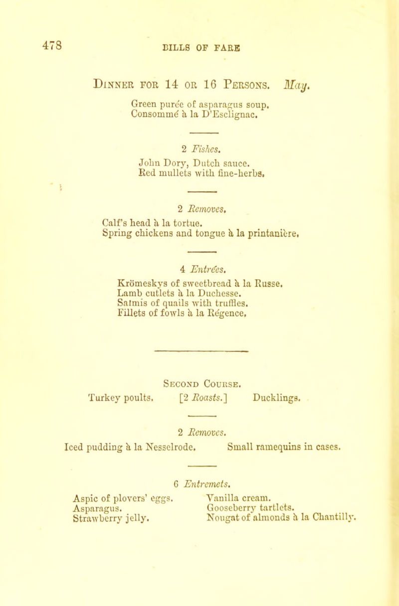 Dinner for 14 or 16 Persons. ilTa^. Green purc'e o£ asparafcus soup. Consommd a la D’Esclignac. 2 Fishes. John Dory, Dutch sauce. Bed mullets with line-herba. 2 Removes, Calf’s head h la tortue. Spring chickens and tongue k la printanibre. 4 Entries, Kromeskys of sweetbread h la Russe. Lamb cutlets a la Duchesse. Salmis of quails with truffles. Fillets of fowls a la Ke'gence. Second Course. Turkey poults. [2 ifoasts.] Ducklings. 2 Removes. Iced pudding k la Nesselrode. Small ramequins in cases. G Entremets. Aspic of plovers’ eggs. Vanilla cream. Asparagus. Gooseberry tartlets. Strawberry jelly. Nougat of almonds k la Chantilly.