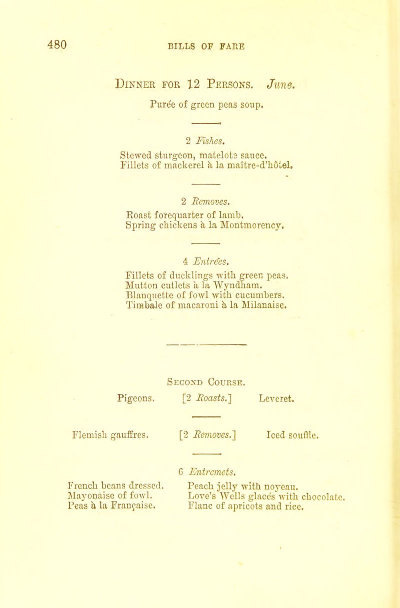 Dinner for 12 Persons. June. Puree of green peas soup. 2 Fishes. Stewed sturgeon, matelote sauce. Fillets of mackerel h la maitre-d’hotel. 2 Removes, Roast forequarter of lamb. Spring chickens h, la Montmorency. 4 EntiFes, Fillets of ducklings with green peas. Mutton cutlets a la Wyndham. Blnnquette of fowl with cucumbers. Timbale of macaroni k la Milanaise. Pigeons. Flemish gauffres. Second Course. [2 ifoasfo.] [2 ifemows.] Leveret. Iced souflie. French beans dressed. Mayonaise of fowl. Peas k la Franyaise. G Entremets, Peach jelly with noyeau. Love’s AVells glace's with chocolate. Plane of apricots and rice.