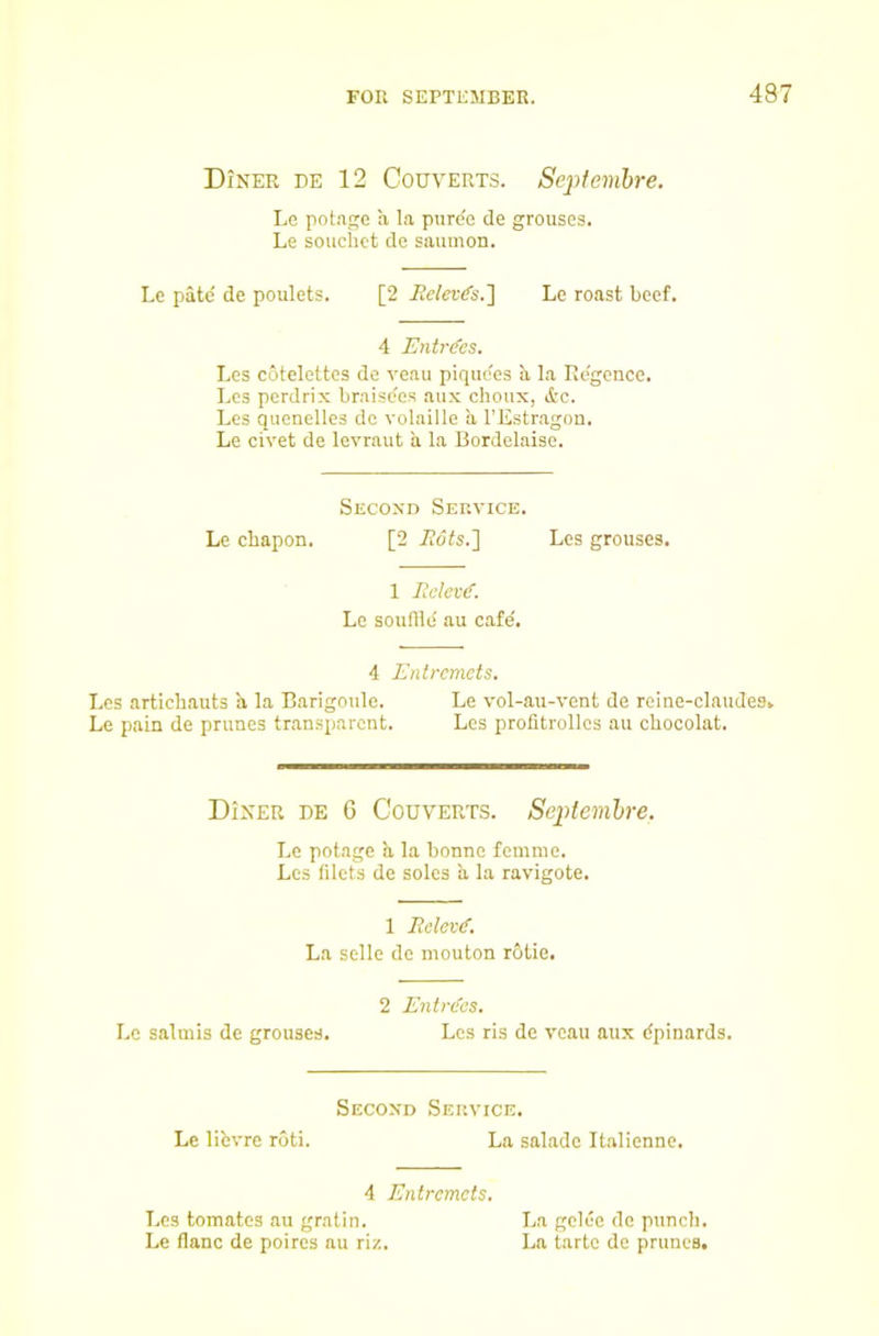 48 Diner be 12 Couverts. Septemhre. Le potage a la puree de grouses. Le souchct de saumon. Le pate' de poulets. [2 Jiclevd’s.'] Le roast beef. 4 Entrcfes. Les cotelettes de veau piquc'es a la Re'gcnce. Lcs pcrdrix braise'es aux choux, &c. Les quenelles de volaille a I’Estr.agon. Le civet de levraut a la Bordelaisc. Second Service. Le cbapon. [2 iidts.] Les grouses. 1 lielev^. Le souflle' au cafe'. 4 Entremets. Les artichauts a la Barigoule. Le vol-au-vent de reine-claudes. Le pain de prunes transparent. Les profitrollcs au cbocolat. Diner be 6 Couverts. Septemhre. Le potage a la bonne femme. Le.s filets de soles a la ravigote. 1 Eclev^. La selle de mouton r6tie. 2 Enti'des. Lc salmis de grouses. Lcs ris de veau aux dpinards. Second Service. Le libvre roti. La salade Italienne. 4 Entremets. Lcs tomates au gratin. La gclec de punch. Le flanc de poires au riz. La tarte de prunes.