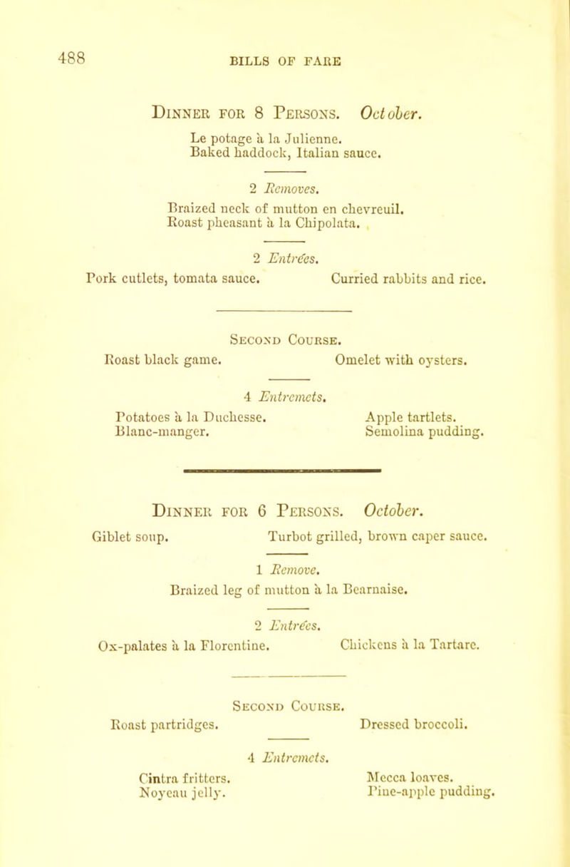 Dinner for 8 Persons. October. Le potage a la Julienne. Baked haddock, Italian sauce. 2 Jicmoves. Braized neck of mutton en chevreuil. Roast pheasant a la Chipolata. 2 EnMes. Pork cutlets, tomata sauce. Curried rabbits and rice. Second Course. Roast black game. Omelet with oysters. 4 Entremets, Potatoes a la Duchesse. Apple tartlets. Blanc-manger. Semolina pudding. Dinner for 6 Persons. October. Giblet soup. Turbot grilled, brown c.aper sauce. 1 Eemove. Braized leg of mutton h. la Bcarnaise. 2 Entries. Ox-palates a la Florentine. Chickens ii la Tartarc. Second Course. Roast partridges. Dressed broccoli. 4 Entremets, Cintra fritters. Noycau jelly. Mecca loaves. Pine-apple pudding.