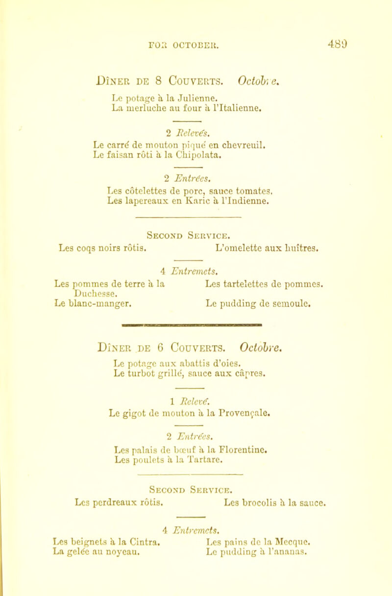 FO:i OCTOEEU. 480 Diner de 8 Couverts. Octohe. Ee potage a la Julienne. La merluche au four a I’ltalienne. 2 lieleves. Le carr(f de mouton pique' en chevreuil. Le falsan roti a la Chipolata. 2 Entries, Les cotelettes de pore, sauce tomates, Les lapereaux en Karic a I’lndienne. Second Service. Les coqs noirs rotis. L’omelette aux biutres. 4 Entremets. Les pommes de terre a la Les tartelettes de pommes. Duchesse. Le blanc-manger. Le pudding do semoule. Diner de 6 Couverts. Octohre. Le potage aux abattis d’oies. Le turbot grille, sauce aux capres. 1 Relevi. Le gigot de mouton a la Provcnfale. 2 Entries. Les palais de boeuf a la Florentine. Les poulets a la 'I’artare. Second Service. Les perdreaux rotis. Les brocolis b, la sauce. 4 E7itremcts. Les bcignets b, la Cintra. i.es pains do la Mccquc. La gelde au noycau. Le pudding h, I’anauas.