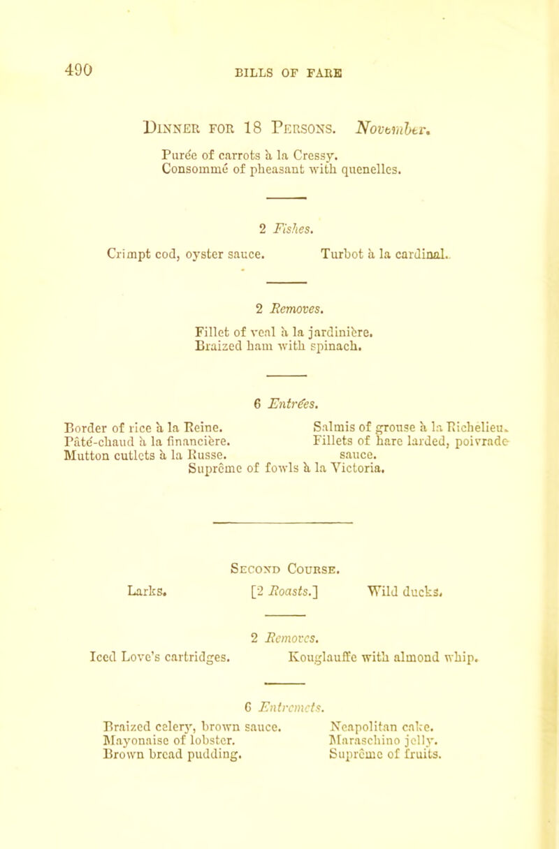 Dinner for 18 Persons. Novtrnhti-. Puree of carrots b, la Cressy. Consomme of pheasant with quenelles. 2 Fishes. Crimpt cod, oyster sauce. Turbot a la cardinal. 2 Removes. Fillet of veal a la jardinifcre. Braized ham with spinach. 6 Entries. Border of rice a la Eeine. Salmis of ^onse a la Richelieu. Pate'-chaud h. la financiere. Fillets of hare larded, poivrade Mutton cutlets a la Kusse. sauce. Siqjrcme of fowls b la Victoria. Secoxd Course. Larks. [2 i?oasts.] Wild ducks. 2 Removes. Iced Love’s cartridges. Kouglauffe with almond whip. G Entremets. Braized celer}', brown s.auce. Neapolitan cake. Mayonaise of lobster. lUaraschino jelly. Brown bread pudding. Supremo of fruits.