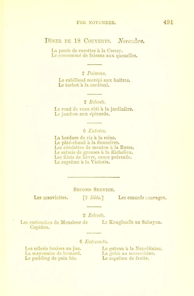 Diner de 18 Couverts. Noveralre. La puree cle carottcs a la Cressy. Le consomme de faisans aux quenelles. 2 Poissons. Le cabillaud recre'pi aux liuitrcs. Le turbot a la cardinal. 2 Peles^s. Le rond do vcau roti a la jardinibre. Le jambon aux e'pinards. G Entries. La bordure de riz a la reine. Le patd-chaud a la financibre. Les cotclettes de mouton a la Russe. Le salmis de grouses a la Richelieu. Les filets de libvre, sauce poivrade. Le supreme a la Victoria. Second Service. Les mauviettes. [2 Puts.'] Les canards sauvages.- 2 Pdev(fs. Les cartouches de Monsieur de Le KouglauiTe au Sabayon. Cupidou. G Entremets. Les cdleris braises au jus. Lc gateau !i la Napnlitaiuc. I.a mayonaisc do hoinard. La gcle'e au marascliino. Le pudding de pain bis. Lc supreme de fruits.