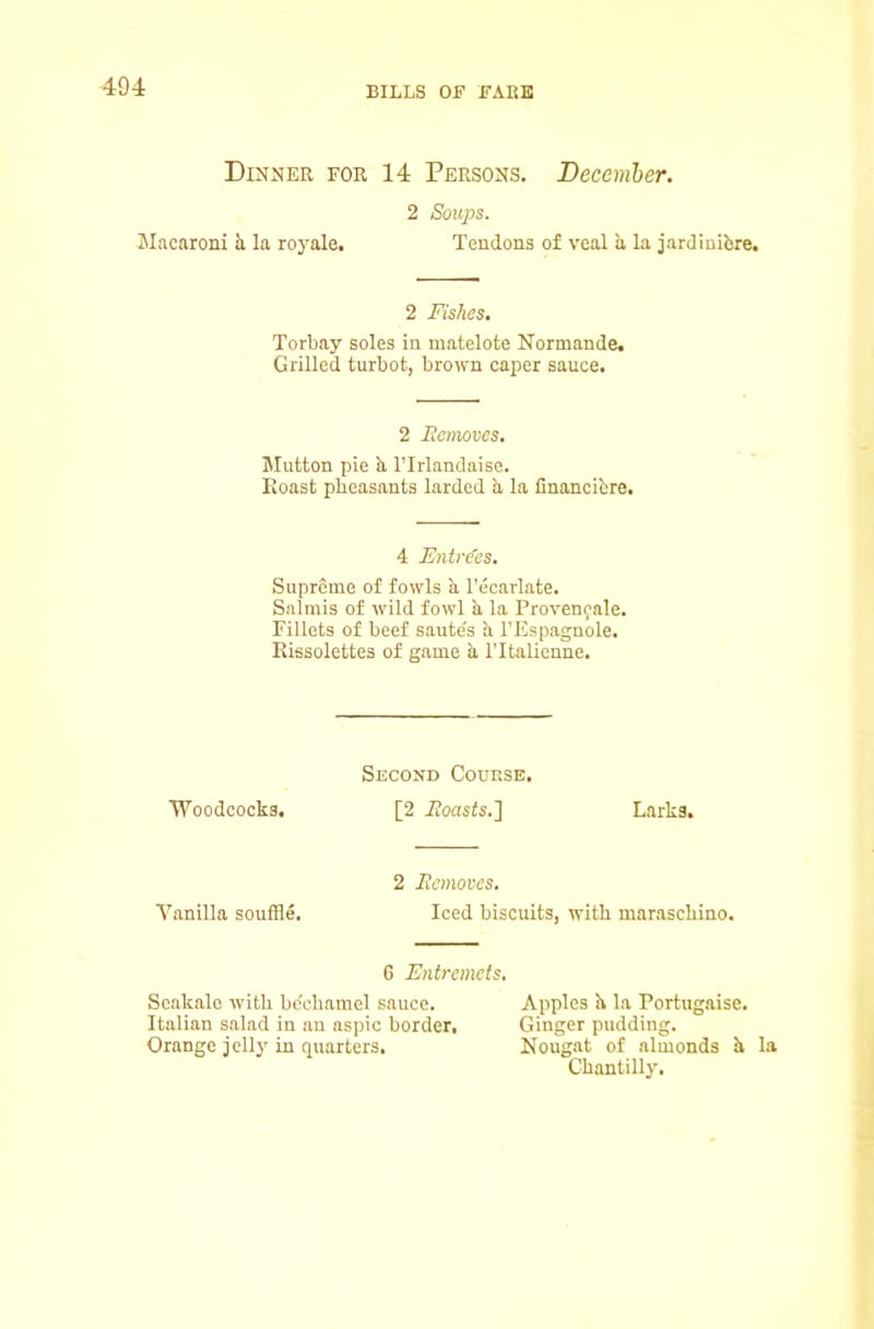 Dinner for 14 Persons. Becemher. 2 Soups. Macaroni a la royale. Tendons of veal a la jardinibre. 2 Fishes, Torbay soles in matelote Normande. Grilled turbot, brown caper sauce. 2 Ecmoves. Mutton pie b, ITrlandaise. Hoast pheasants larded a la financibre. 4 Entrees. Supreme of fowls a I’ecarlate. Salmis of wild fowl b la Provenfale. Fillets of beef saute's b I’Espagnole. Eissolettes of game b ITtalicnne. Second Course. Woodcocks. [2 .Coasts.] Larks. Vanilla souffle. 2 Ecmoves. Iced biscuits, with mar.aschino. G Entremets, Scakale with bc'chamel sauce. Apples b la Portugaise. Italian salad in an aspic border. Ginger pudding. Orange jelly in quarters. Nougat of almonds b la Chantilly.