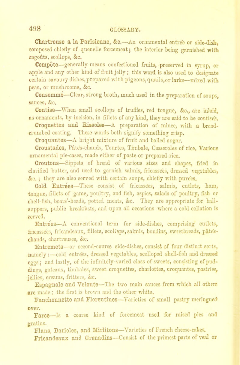 Chartreuse a la Parisienne, &c.—An oniaraenlal entree or side-dish, composed chiefly of quenelle forcemeat; the interior being garnished with ragoilts, scollops, &c. Compote—generally means confectioned fruits, preserved in sp-up, or apple and any other kind of fruit jelly ; this word is also used to designate certain savoury dishes, prepared with pigeons, quai ls,or larks—mixed with peas, or mushrooms, &c. Consomme—Clear, strong broth, much used in the preparation of soups, sauces, &c. Contise—When small scollops of trutiles, red tongue, &c., are in):iid, as ornaments, by incision, in fillets of any kind, they are said to be contises. Croquettes and Bissoles—A preparation of mince, witli a brcad- crumbed coating. These words both signify something crisp. Croquantes—A bright mixture of fruit and boiled sugar. Croustades, Pate's-chauds, Tom-tes, Timbale, Casseroles of rice. Vaiious ornamental pie-cases, made either of paste or prepared rice. Croutons—Sippets of bread of various sizes and shapes, fried in clarified butter, and used to garnish salmis, friaisse'es, dressed vegetables, &c. ; they are also served with certain soups, chiefly with pure'es. Cold Entrees—-These consist of fricassees, salmis, cutlets, ham, tongue, fillets of game, poultry, and fish, aspics, salads of poultry, fish or shell-fish, boars’-heads, potted meats, &o. They are appropriate for ball- suppers, public breakfiists, and upon all occasions where a cold collation is ferved. Entrees—A conventional term for side-dishes, comprising cutlets, Iricasse'es, fricandeaux, fillets, scolhps, salmis, boudins, sweetbreads, pate's- chauds, chartreuses, &c. Entremets—or second-course side-dishes, consist of four distinct sorts, namely :—cold entre'es, dressed vegetables, scolloped shell-fish and dressed eggs; and lastly, of the infinitely-varied cl.ass of sweets, consisting of pud- dings, gateaux, timbales, sweet croquettes, charlottes, croquantes, pastries, jellies, creams, fritters, &c. Espagnolo and Veloute—The two main sauces from which all otlicre are made : the first is brown and the other white. Eanclionnetto and Florentines—Varieties of small pastry meringued over. Farce—Is a coarse kind of forcemeat used for raised pies and gratius. Flans, Darioles, and Mirlitons—Varieties of French cheese-cakes. Fricandeaux and Grenadins—Consist of the primest parts of veal or