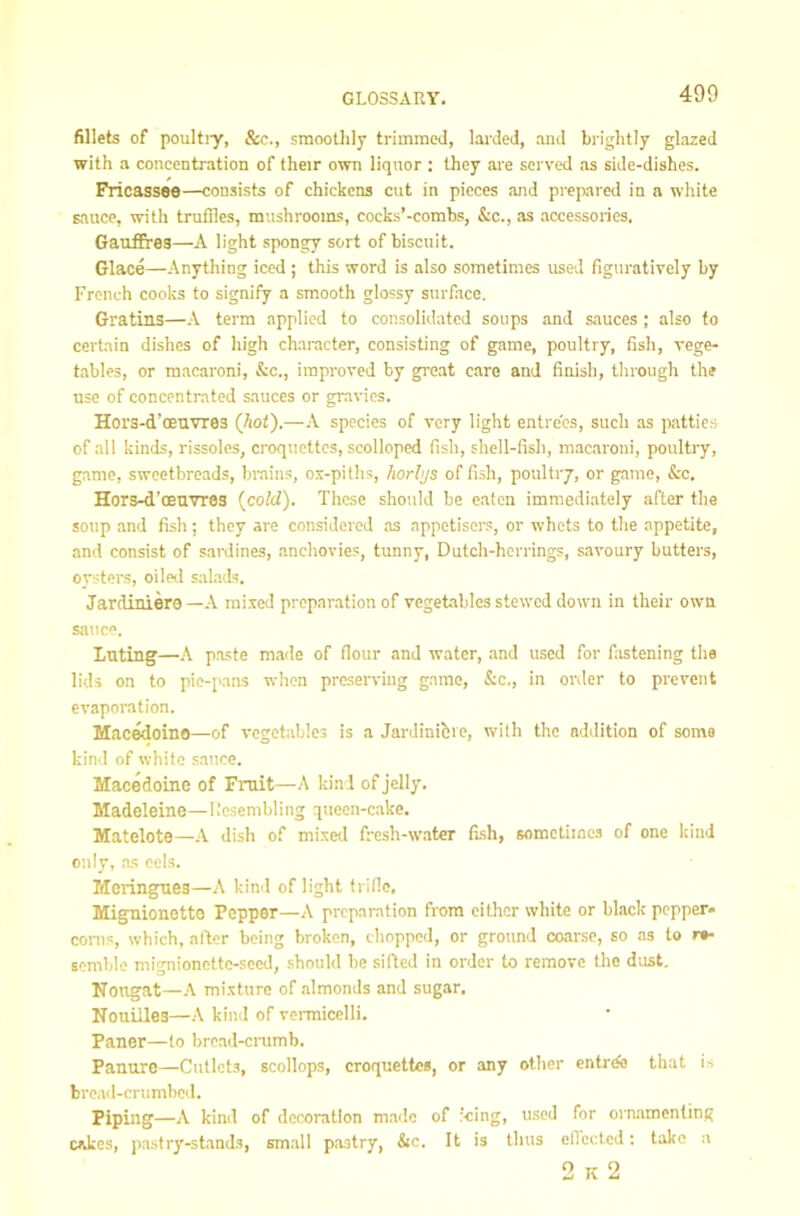 fillets of poultiy, &c., smoothly trimmed, larded, and brightly glazed with a concentration of their own liquor ; they are served as side-dishes. Fricassee—consists of chickens cut in pieces and prepared in a white sauce, with truffles, mushrooms, cocks’-combs, &c., as accessories. Gauffres—A light spongy sort of biscuit. Glace—Anytliing iced ; this word is also sometimes used figuratively by French cooks to signify a smooth glossy surface. Gratins—A term applied to consolidated soups and sauces ; also to certain dishes of high character, consisting of game, poultry, fish, vege- tables, or macaroni, &c., improved by great care and finish, through the use of concentrated sauces or gravies. Hors-d’oeuvres (hot).—A species of very light entrees, such as patties of all kinds, rissoles, croquettes, scolloped fish, shell-fish, macaroni, poultry, game, sweetbreads, bmins, ox-piths, horlijs of fi.sh, poultry, or game, &c. Hors-d’oeuvres (cold). These should be eaten immediately after the soup and fish; they are considered as appetisers, or whets to the appetite, and consist of sardines, anchovies, tunny. Dutch-herrings, savoury butters, oysters, oiled salads. Jardiniere —A mixed preparation of vegetables stewed down in their own sauce. Luting—A pa.ste made of flour and water, and used for fastening the lids on to pie-pans when preserving game, &c., in order to prevent evaporation. Mac^oino—of vegetables is a Jardinibre, with the addition of some kinil of white .sauce. Macedoine of Fntit—A kind of jelly. Madeleine—Resembling queen-cake. Matelote—A dish of mixed fre.sh-water fish, somctiiacs of one kind only, as cels. Meringues—A kind of light trine, Mignionotto Pepper—A preparation from either white or black pepper* corns, which, after being broken, chopped, or ground coarse, so as to r*- semble mignioncttc-sccd, .should be sifted in order to remove the dust. Nougat—A mixture of almonds and sugar, Nouilles—kind of vermicelli, Paner—to bread-enrmb. Panure—Cutlets, scollops, croquettes, or any other entrde that is bread-crumbed. Piping—A kind of dcex)ratlon made of f-cing, u-sed for ornamenting cakes, pastry-stands, small pastry, &c. It is thus eflcctcd; take a 2 K 2