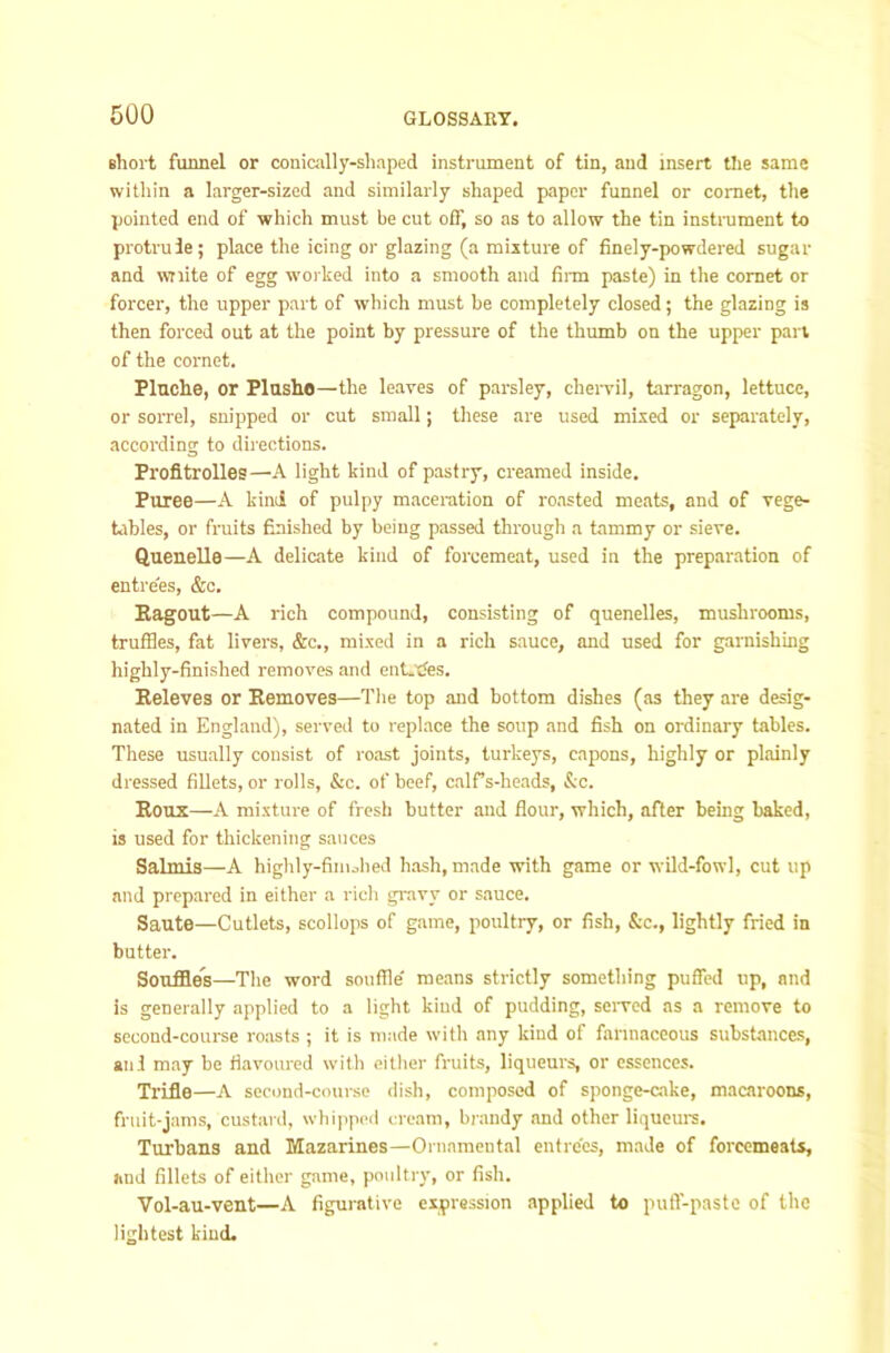 short funnel or conically-shaped instrument of tin, and insert the same within a larger-sized and similarly shaped paper funnel or comet, the pointed end of which must be cut off, so as to allow the tin instrument to protrule; place the icing or glazing (a mixture of finely-powdered sugar and wTiite of egg woi ked into a smooth and fii-m paste) in the comet or forcer, the upper part of which must be completely closed; the glazing is then forced out at the point by pressure of the thumb on the upper pan of the cornet. Pluche, or Plashe—the leaves of parsley, chervil, tarragon, lettuce, or sorrel, snipped or cut small; these are used mixed or separately, according to diiections. Profltrolles—A light kind of pastry, creamed inside. Puree—A kind of pulpy maceration of roasted meats, and of vege- Ubles, or fruits finished by being passed through a tammy or sieve. Quenelle—A delicate kind of forcemeat, used in the preparation of entrees, &c. Bagout—A rich compound, consisting of quenelles, mushrooms, truffles, fat livers, &c., mixed in a rich sauce, and used for garnishing highly-finished removes and ent-tfes. Eeleves or Eemoves—The top and bottom dishes (as they are desig- nated in England), served to replace the soup and fish on ordinary tables. These usually consist of roast joints, turkeys, capons, highly or plainly dressed fillets, or rolls, &c. of beef, cairs-heads, &c. Eoux—A mixture of fresh butter and flour, which, after being baked, is used for thickening sauces Salmis—A highly-finiobed hash, made with game or wild-fowl, cut up and prepared in either a rich gi-avy or sauce. Saute—Cutlets, scollops of game, poultry, or fish, &c., lightly fried in butter. Souffles—The word souffle' means strictly something puffed up, and is generally applied to a light kind of pudding, seiwed as a remove to second-course roasts ; it is made with any kind of farinaceous substances, anl may be flavoured with either fruits, liqueui’s, or essences. Trifle—A second-course dish, composed of sponge-cake, macaroons, fruit-jams, custard, whipped cream, bi-andy and other liquem-s. Turbans and Mazarines—Ornamental entrees, made of forcemeats, and fillets of either game, poultry, or fish. Vol-au-vent—A figurative expression applied to puft-pastc of the lightest kind.