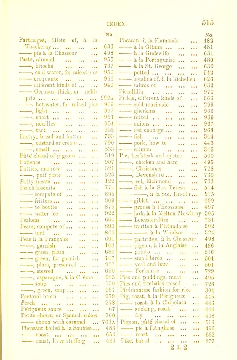 Partridges, fillets of, a la Thackeray pie a, la Chasseur Paste, almoud —, brioche , cold water, for raised j'ies croquaiite diiferent kinds of Geraian thick, or nichl- pric , hot water, for raised pics . light , short , nouillcs ■ •, tart Pastry, bread and butter , custard or cream , small Pate' chaud of pigeons Patience Patties, marrow , pulT paste Patty meats Peach biscuits compote of fritters to bottle water ice Peahens Pears, compote of tart Peas a la Fran^aiso , garnish green, plain ■ gieen, for garni.-h , plain, preserved , stewed , asparagus, a la CrQme soup , green, soup Pectoral broth Perch Perigucui sauce Petits chous, or Spiamsh cakes choux with caramel Pheasant boiled it la Soubise ... • roast roast, lirer sludlng No Phea.sant a la Flamande • . . 482 a la Gitana 4 4 481 a la Gudewife ... • • G31 a la Portuguaise ... . . 480 a la St. George ... » . 630 potted • • 942 boudins of, a la iliehelieu G2G salmis of . . 4 G32 Piccallilla 970 Pickle, different kinds of cold marinade 4 . 9GG 4 4 299 gherkins 96G - ■ -■ mixed » 4 9G9 onions 967 red cabbage ... 4 4 4 968 fish • » 344 pork, how to 4 4 443 sidmon 4 4 345 Pie, beefsteak and oyster 4 4 4 500 ——, chicken and ham 4 4 495 , Christmas 728 , Devonshire 4 4 4 730 , eel, llichmond 733 fish a la Ste. Teresa 514 , a la Ste. Ursula 4 4 4 515 giblet 4 4 4 499 grouse a 1’Ecossai.se 4 4 4 497 lark, a la Melton Mowbray 505 Leicestershire ... 4 4 4 731 • mutton ii ITrlandaiso 502 , b. la Windsor 4 4 4 324 partridge, a la Chasseur 498 pigeon, ii la Anglaise 4.4 496 potato ... 516 small birds 4 4 4 501 veal and ham 4 4 4 501 Yorkshire 44 i 729 Pies and puddings, meat 4.4 495 Pies and timbales raised 4 4 4 728 Piedmontese fashion for rice 304 Pig, roa.st, it la Perigueux ... 415 roast, a la Chiiiolata 4 4 4 446 sucking, roa.st ... ... 444 — f'-y ... 518 Pigeon, pftt<f-chaud ol ... 4.4 519 pie it I’Anglaise ... ... 496 roa.st ... 662 Pike, bakol .4. 277 2 L 2 No. I G36 498 955 737 950 95G 949 992g 949 952 951 954 953 793 790 333 519 907 321 323 122 774 895 8u9 875 922 GG4 893 804 G91 108 C89 Iii7 957 GOO G85 150 151 979 278 G7 7G0 761a I 483 G54 481