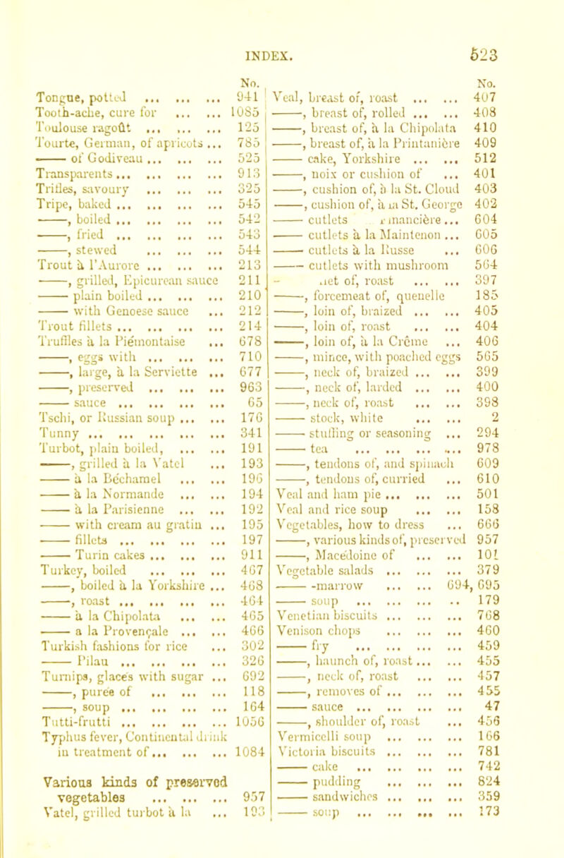 Tongue, potted No. 941 Ve.al, bre.ist oi, ro.ast , breast of, rolled No. 407 Tooth-ache, cure for 1085 408 Toulouse ragodt ... 125 , breast of, a la Chipokita 410 'I'ourte, German, of apricots ... 785 , breast of, ii la Printanibre 409 of Godiveau 525 c.ake, Y'orkshire 512 Transpareiits 913 Tillies, savoury 325 Tripe, baked 545 , boiled 542 ■ , fried 543 , stewed 544 Trout ii TAurorc 213 , grilleel. Epicurean sauce 211 plain boiled 210 with Genoese sauce ... 212 Trout fillets 214 Truffles a la I’ieinontaise ... 678 , eggs with 710 , large, a la Serviette ... 677 , preserved 963 sauce 65 Tschi, or Ilussian soup 176 Tunny 341 Turbot, plain boiled, 191 , grilled a la N'atcl ... 193 a la Be’charael 196 h la Norniande 194 a la Piirisienne 192 with cream au gr.atiu ... 195 fillcU 197 Turin cakes 911 Turkey, boiled 467 , boiled h la Yorkshire ... 468 , ro.ast 464 a la Chipolata 465 a la Provenepale 466 Turkish fashions for rice ... 302 Pilau 326 Turnips, glaces with sugar ... 692 , puree of 118 , soup 164 Tutti-frutti 1056 Typhus fever, ContincuUd drink lu treatment of 1084 Various kinds of preserved vegetables 957 Vatel, grilled tui'bot a la ... 193 , uoix or cushion of , cushion of, b la St. Cloud , cushion of, il ra St. George cutlets i in.ancibre... cutlets a la Maintenon ... cutlets a la llusse cutlets with mushroom .let of, roast , forcemeat of, quenelle , loin of, braized , loin of, roast , loin of, a la Creme , mince, with poached eggs , neck of, braized , neck of, larded , neck of, ro.ast stock, white stuffing or seasoning ... tea , tendons of, and siiinach , tendons of, curried Veal and ham pie Ve.al ,and rice soup Veget.ables, how to dress , various kinds of, preserved , Macedoine of Vegetable salads marrow soup Venetian biscuits Venison chojis , haunch of, roast.. , neck of, roast , removes of sauce -, shoulder of, roast 694, Vermicelli soup Victoria biscuits cake ... pudding sandwiches soup 401 403 402 604 605 606 564 397 185 405 404 406 565 399 400 398 2 294 978 609 610 501 158 666 957 101 379 695 179 768 460 459 455 457 455 47 456 166 781 742 824 359 173