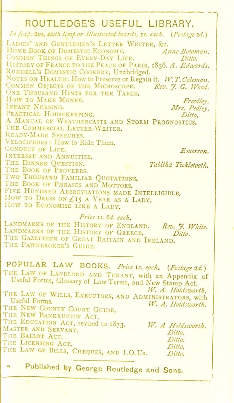 ROUTLEDGE'S USEFUL LIBRARY. In /cap. 3vo, clolh limp or illustrated hoards, is. each. (Postage 2d.) Ladies’ and Gentlemen’s Letter Writer, &c. Home Book of Domestic Economy. Anne Bowman. Common Things op Every-Day Life. Ditto. History of France to tiie Peace of Paris, 1856. A. Edwards. Rundell’s Domestic Cookery, Unabridged. Notes on Health: How to Preserve or Regain it. W. T. Coleman. Common Objects of the Microscope. Rev. J. G. Wood. One Thousand Hints for the Table. How to Make Money. Freedley. Infant Nursing. Mrs. Pedley. Practical Housekeeping. Ditto. A Manual cf Weathercasts and Storm Prognostics. The Commercial Letter-Writer. Ready-Made Speeches. Velocipedes : How to Ride Them. Conduct of Life. Emerson. Interest and Annuities. The Dinner Question. Tabitha Tickletooth. i he Book of Proverbs. Two Thousand Familiar Quotations. The Book of Phrases and Mottoes. I-ive PIundred Abbreviations made Intelligible, How to Dress on £1$ A Year as a Lady. How to Economise like a Lady. Price is. 6d. each. Landmarks of the History of England. Rev. 7. While. Landmarks of the History of Greece. Ditto. I he Gazetteer of Great Britain and Ireland. The Pawnbroker’s Guide. POPULAR LAW BOOKS. Price is. each, (Postage 2d.) VVf0F L'n,di/iRD and Tenant, with an Appendix of Lseful I orms, Glossary of Law Terms, and New Stamp Act. r .... „ T, IF1 A. lloldsworth. 1 VVk Wills> Executors, and Administrators, with Useful Forms. The New County Court Guide. The New Bankruptcy Act. The Education Act, revised to iSz-! Master and Servant. The Ballot Act. The Licensing Act. The Law of Bills, Cheques, and I.O.Us. W. A. lloldsworth. W. A Holdsworth. Ditto. Ditto. Ditto. Ditto. Published by George Routledge and Sons