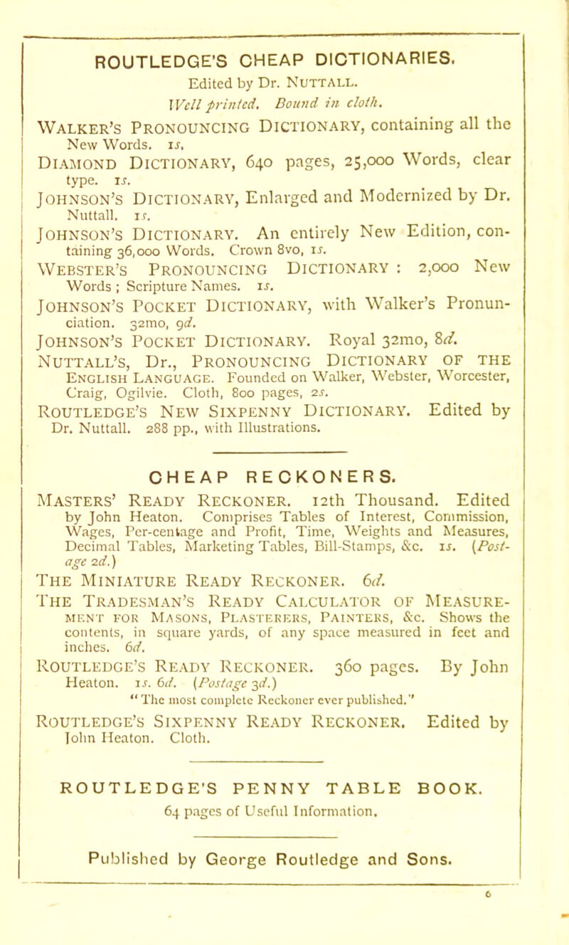 ROUTLEDGE’S CHEAP DICTIONARIES. Edited by Dr. Nutt ALL. Well printed. Bound in cloth. Walker’s Pronouncing Dictionary, containing all the New Words, ir. Diamond Dictionary, 640 pages, 25,000 Words, clear type. ir. Johnson’s Dictionary, Enlarged and Modernized by Dr. Nuttall. is. Johnson’s Dictionary. An entirely New Edition, con- taining 36,000 Words. Crown 8vo, xr. Webster’s Pronouncing Dictionary : 2,000 New Words ; Scripture Names, is. Johnson’s Pocket Dictionary, with Walker’s Pronun- ciation. 32mo, gd. Johnson’s Pocket Dictionary. Royal 32mo, Sd. Nuttall’s, Dr., Pronouncing Dictionary of the English Language. Founded on Walker, Webster, Worcester, Craig, Ogilvie. Cloth, 800 pages, 2s. Routledge’s New Sixpenny Dictionary. Edited by Dr. Nuttall. 288 pp., with Illustrations. CHEAP RECKONERS. Masters’ Ready Reckoner. 12th Thousand. Edited by John Heaton. Comprises Tables of Interest, Commission, Wages, Per-centage and Profit, Time, Weights and Measures, Decimal Tables, Marketing Tables, Bill-Stamps, &c. is. [Post- age 2d.) The Miniature Ready Reckoner. 6d. The Tradesman’s Ready Calculator of Measure- ment for Masons, Plasterers, Painters, &c. Shows the contents, in square yards, of any space measured in feet and inches. 6d. Routledge’s Ready Reckoner. 360 pages. By John Heaton, ir. 6d. (Postage 3d.) “ The most complete Reckoner ever published.'' Routledge’s Sixpenny Ready Reckoner. Edited by John Heaton. Cloth. ROUTLEDGE’S PENNY TABLE BOOK. 64 pages of Useful Information.