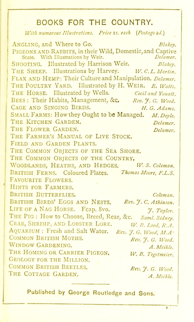 BOOKS FOR THE COUNTRY. With numerous Illustrations. Price is. each (Postage2d.) Angling, and Where to Go. Blakey. Pigeons and Rabbits, in their Wild, Domestic,and Captive State. With Illustrations by Weir. Delamer. SHOOTING. Illustrated by Harrison Weir. Blakey. The Sheep. Illustrations by Harvey. W. C.L. Martin. Flax and Hemp: Their Culture and Manipulation. Delamer. The Poultry Yard. Illustrated by H. Weir. e. Watts. The Horse. Illustrated by Wells. Cecil and Youait. Bees : Their Habits, Management, See. Pcv. J. G. Wood. Cage and Singing Birds. h. g. Adams. Small Farms: How they Ought to be Managed. M. Doyle. The Kitchen Garden. Delamer. The Flower Garden. Delamer. The Farmer’s Manual of Live Stock. Field and Garden Plants. The Common Objects of the Sea Shore. The Common Objects of the Country. Woodlands, Heaths, and Hedges. W. s. Coleman. British Ferns. Coloured Plates. Favourite Flowers. Hints for Farmers. British Butterflies. British Birds’ Eggs and Nests. Life of a Nag Horse. Fcap. 8vo. Thomas Moore, F.L.S. Coleman. Rev. y. C. Atkinson. y. Taylor. The Pig : How to Choose, Breed, Rear, &c. Sami. Sidney. Crab, Shrimp, and Lobster Lore. Aquarium : Fresh and Salt Water. Common British Moths. Window Gardening. The Homing or Carrier Pigeon. Geology for the Million. Common British Beetles. The Cottage Garden. W. B. Lord, R.A. Rev. y. G. Wood, M.A' Rev. y. G. Wood. A.Mcikle. W. B. Tegetmeier. Rev. y. G. Wood. A. Mcikle.