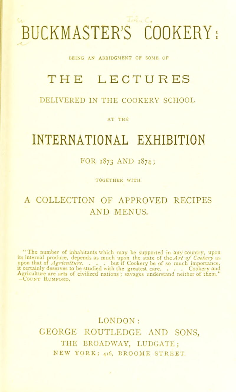 BEING AN ABRIDGMENT OF SOME OF THE LECTURES DELIVERED IN THE COOKERY SCHOOL AT THE INTERNATIONAL EXHIBITION FOR 1S73 AND 1874; TOGETHER WITH A COLLECTION OF APPROVED RECIPES AND MENUS. “The number of inhabitants which may be supported in any country, upon its internal produce, depends as much upon the state of the Art 0/ Cookery as upon that of Agriculture. . . . but if Cookery be of so much importance, it certainly deserves to be studied with the greatest care. . . . Cookery and Agriculture are arts of civilized nations ; savages understand neither of them. -Count Rcmford. LONDON: GEORGE ROUTLEDGE AND SONS, TIIE BROADWAY, LUDGATE; NEW YORK: 41(1, BROOME STREET.