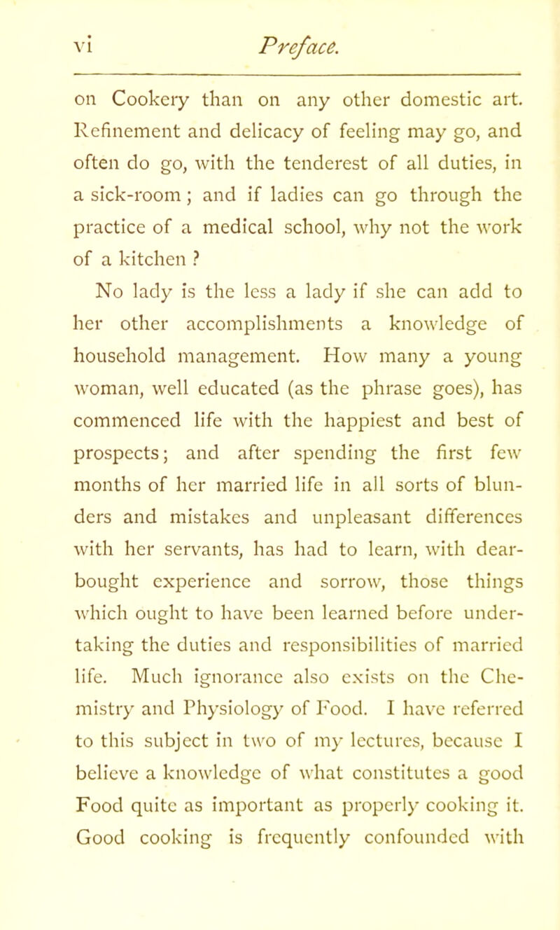 on Cookery than on any other domestic art. Refinement and delicacy of feeling may go, and often do go, with the tenderest of all duties, in a sick-room; and if ladies can go through the practice of a medical school, why not the work of a kitchen ? No lady is the less a lady if she can add to her other accomplishments a knowledge of household management. How many a young woman, well educated (as the phrase goes), has commenced life with the happiest and best of prospects; and after spending the first few months of her married life in all sorts of blun- ders and mistakes and unpleasant differences with her servants, has had to learn, with dear- bought experience and sorrow, those things which ought to have been learned before under- taking the duties and responsibilities of married life. Much ignorance also exists on the Che- mistry and Physiology of Food. I have referred to this subject in two of my lectures, because I believe a knowledge of what constitutes a good Food quite as important as properly cooking it. Good cooking is frequently confounded with