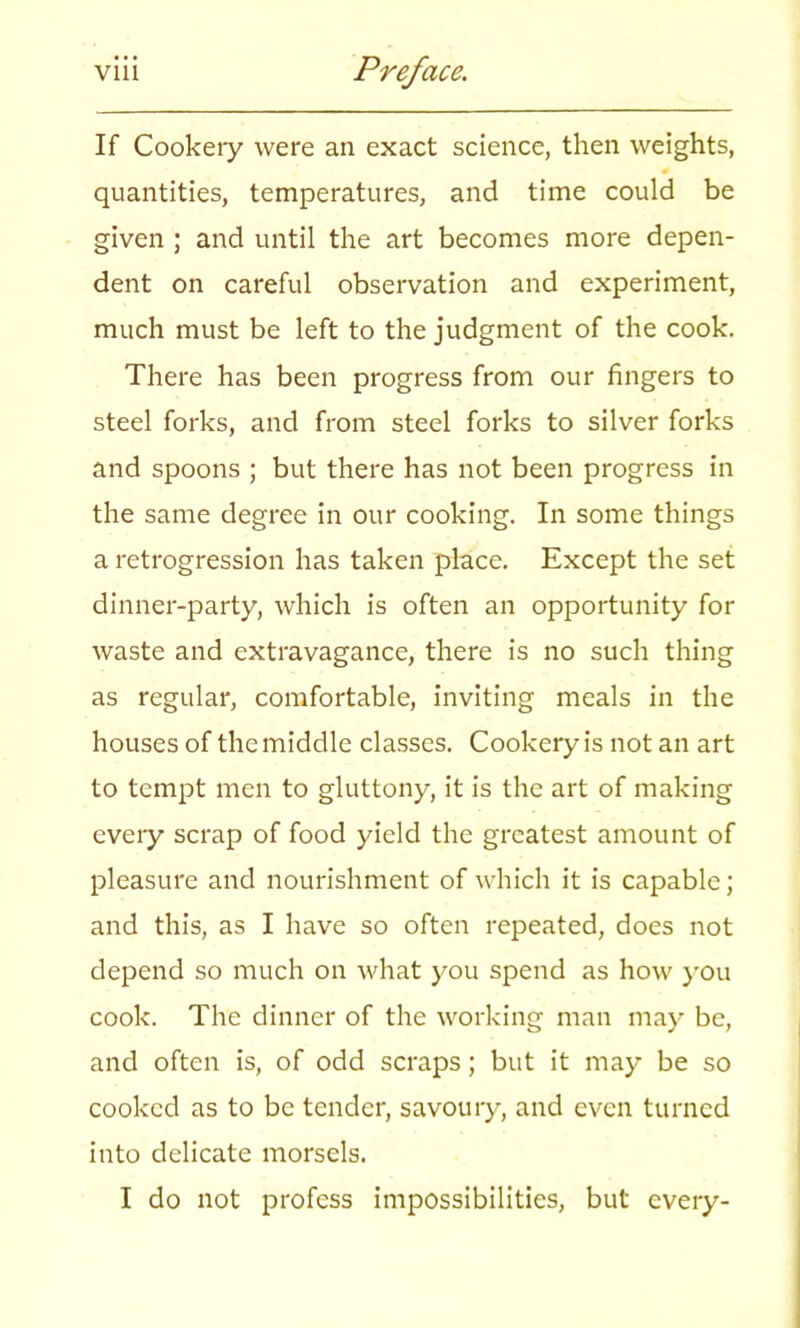 If Cookery were an exact science, then weights, quantities, temperatures, and time could be given ; and until the art becomes more depen- dent on careful observation and experiment, much must be left to the judgment of the cook. There has been progress from our fingers to steel forks, and from steel forks to silver forks and spoons ; but there has not been progress in the same degree in our cooking. In some things a retrogression has taken place. Except the set dinner-party, which is often an opportunity for waste and extravagance, there is no such thing as regular, comfortable, inviting meals in the houses of the middle classes. Cookery is not an art to tempt men to gluttony, it is the art of making every scrap of food yield the greatest amount of pleasure and nourishment of which it is capable; and this, as I have so often repeated, does not depend so much on what you spend as how you cook. The dinner of the working man may be, and often is, of odd scraps; but it may be so cooked as to be tender, savoury, and even turned into delicate morsels. I do not profess impossibilities, but every-