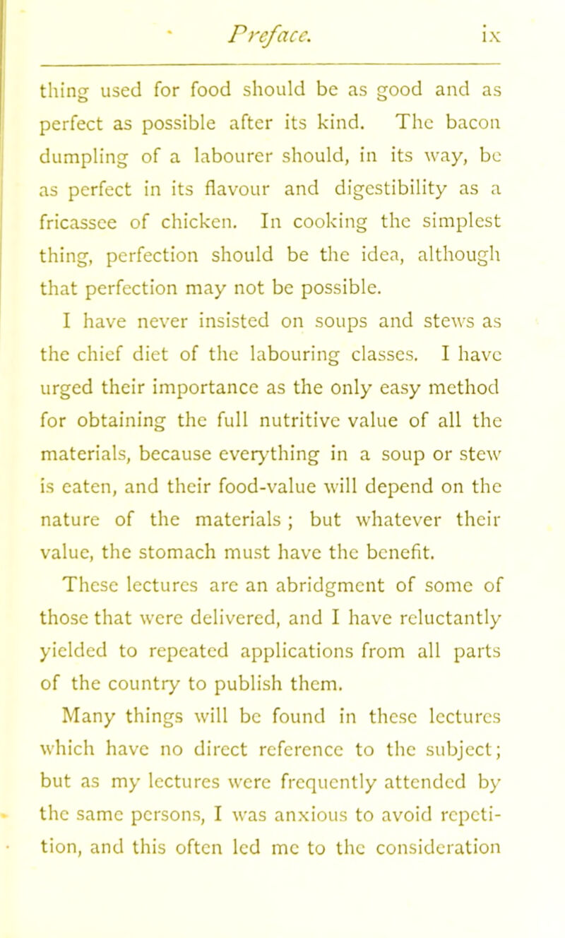 thing used for food should be as good and as perfect as possible after its kind. The bacon dumpling of a labourer should, in its way, be as perfect in its flavour and digestibility as a fricassee of chicken. In cooking the simplest thing, perfection should be the idea, although that perfection may not be possible. I have never insisted on soups and stews as the chief diet of the labouring classes. I have urged their importance as the only easy method for obtaining the full nutritive value of all the materials, because everything in a soup or stew is eaten, and their food-value will depend on the nature of the materials; but whatever their value, the stomach must have the benefit. These lectures are an abridgment of some of those that were delivered, and I have reluctantly yielded to repeated applications from all parts of the country to publish them. Many things will be found in these lectures which have no direct reference to the subject; but as my lectures were frequently attended by the same persons, I was anxious to avoid repeti- tion, and this often led me to the consideration