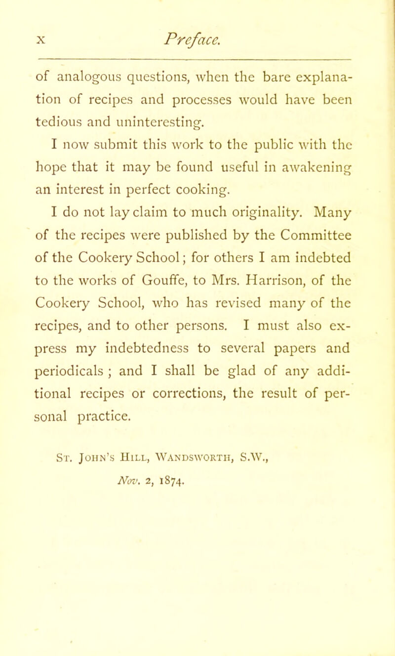 of analogous questions, when the bare explana- tion of recipes and processes would have been tedious and uninteresting. I now submit this work to the public with the hope that it may be found useful in awakening an interest in perfect cooking. I do not lay claim to much originality. Many of the recipes were published by the Committee of the Cookery School; for others I am indebted to the works of Goufife, to Mrs. Harrison, of the Cookery School, who has revised many of the recipes, and to other persons. I must also ex- press my indebtedness to several papers and periodicals ; and I shall be glad of any addi- tional recipes or corrections, the result of per- sonal practice. St. John’s Hill, Wandsworth, S.W., Nov. 2, 1874.