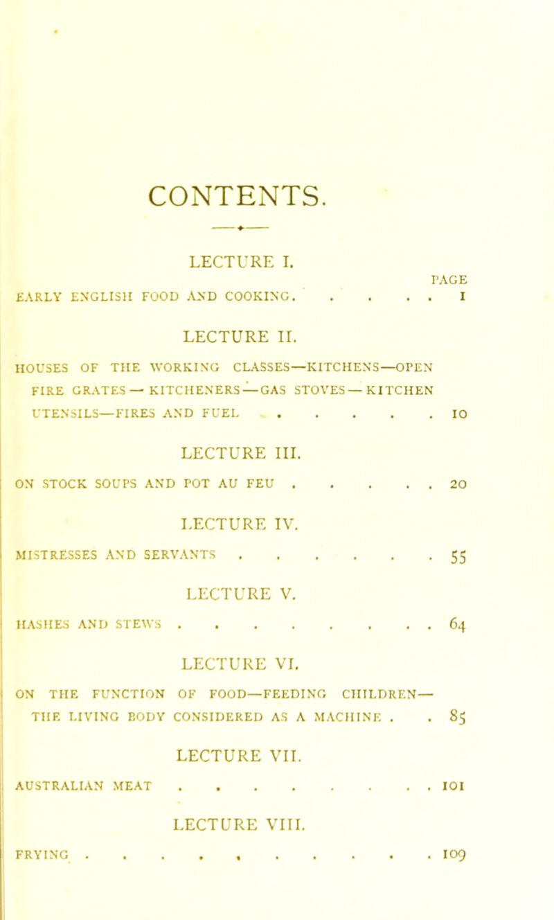 CONTENTS LECTURE I. PAGE EARLY ENGLISH FOOD AND COOKING I LECTURE II. HOUSES OF THE WORKING CLASSES—KITCHENS—OPEN FIRE GRATES— KITCHENERS —GAS STOVES—KITCHEN UTENSILS—FIRES AND FUEL IO LECTURE III. ON STOCK SOUPS AND POT AU FEU 20 LECTURE IV. MISTRESSES AND SERVANTS 55 LECTURE V. HASHES AND STEWS 64 LECTURE VI. ON THE FUNCTION OF FOOD—FEEDING CHILDREN— THE LIVING BODY CONSIDERED AS A MACHINE . . 85 LECTURE VII. AUSTRALIAN MEAT IOI LECTURE VIII. FRYING I09