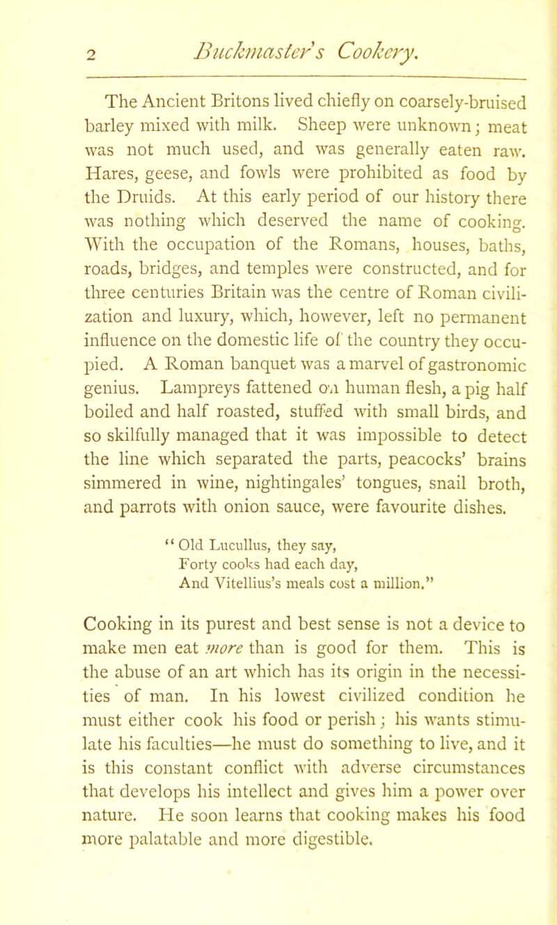 The Ancient Britons lived chiefly on coarsely-bruised barley mixed with milk. Sheep were unknown; meat was not much used, and was generally eaten raw. Hares, geese, and fowls were prohibited as food by the Druids. At this early period of our history there was nothing which deserved the name of cooking With the occupation of the Romans, houses, baths, roads, bridges, and temples were constructed, and for three centuries Britain was the centre of Roman civili- zation and luxury, which, however, left no permanent influence on the domestic life of the country they occu- pied. A Roman banquet was a marvel of gastronomic genius. Lampreys fattened on human flesh, a pig half boiled and half roasted, stuffed with small birds, and so skilfully managed that it was impossible to detect the line which separated the parts, peacocks’ brains simmered in wine, nightingales’ tongues, snail broth, and parrots with onion sauce, were favourite dishes. “ Old Lucullus, they say, Forty cooks had each day, And Vitellius’s meals cost a million.” Cooking in its purest and best sense is not a device to make men eat more than is good for them. This is the abuse of an art which has its origin in the necessi- ties of man. In his lowest civilized condition he must either cook his food or perish; his wants stimu- late his faculties—he must do something to live, and it is this constant conflict with adverse circumstances that develops his intellect and gives him a power over nature. He soon learns that cooking makes his food more palatable and more digestible.