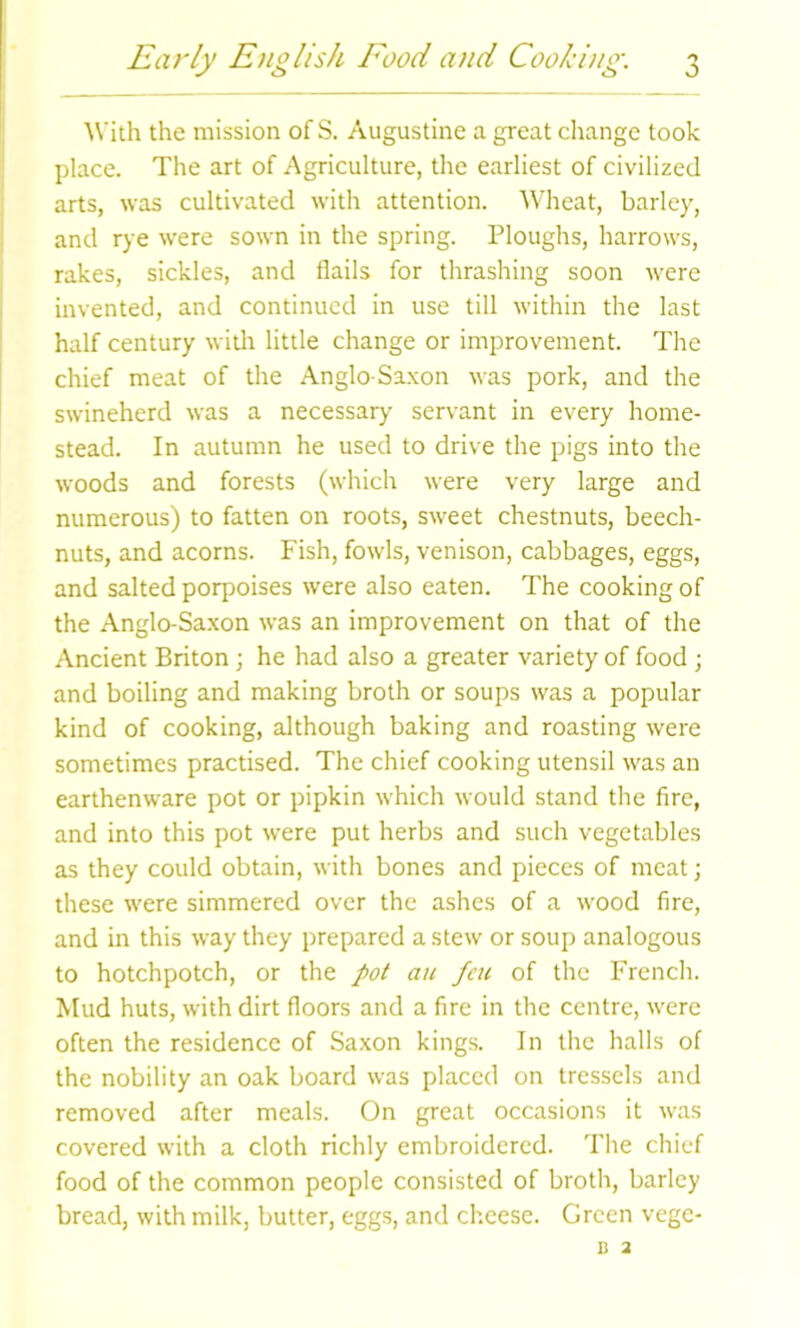 With the mission of S. Augustine a great change took place. The art of Agriculture, the earliest of civilized arts, was cultivated with attention. Wheat, barley, and rye were sown in the spring. Ploughs, harrows, rakes, sickles, and flails for thrashing soon were invented, and continued in use till within the last half century with little change or improvement. The chief meat of the Anglo-Saxon was pork, and the swineherd was a necessary servant in every home- stead. In autumn he used to drive the pigs into the woods and forests (which were very large and numerous) to fatten on roots, sweet chestnuts, beech- nuts, and acorns. Fish, fowls, venison, cabbages, eggs, and salted porpoises were also eaten. The cooking of the Anglo-Saxon was an improvement on that of the Ancient Briton ; he had also a greater variety of food ; and boiling and making broth or soups was a popular kind of cooking, although baking and roasting were sometimes practised. The chief cooking utensil was an earthenware pot or pipkin which would stand the fire, and into this pot were put herbs and such vegetables as they could obtain, with bones and pieces of meat; these were simmered over the ashes of a wood fire, and in this way they prepared a stew or soup analogous to hotchpotch, or the pot au feu of the French. Mud huts, with dirt floors and a fire in the centre, were often the residence of Saxon kings. In the halls of the nobility an oak board was placed on tressels and removed after meals. On great occasions it was covered with a cloth richly embroidered. The chief food of the common people consisted of broth, barley bread, with milk, butter, eggs, and cheese. Green vege- B 2