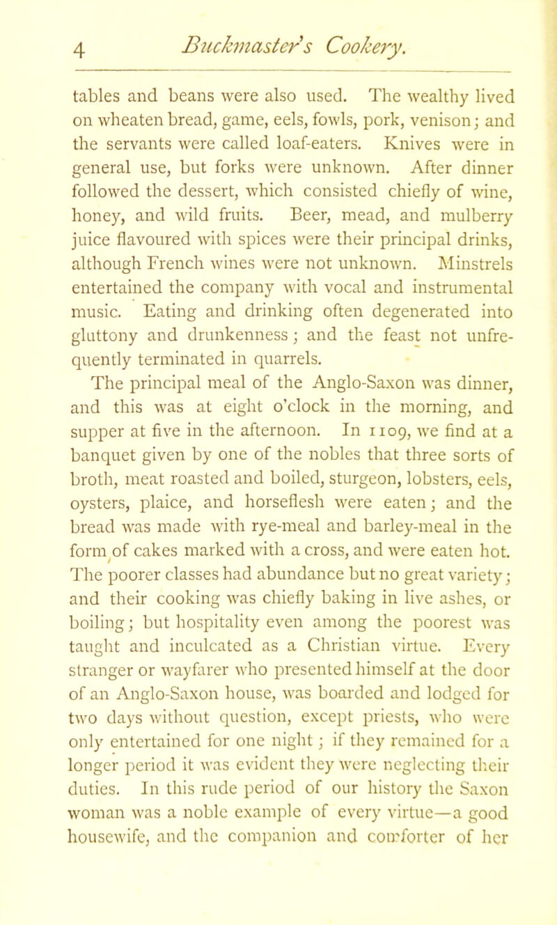 tables and beans were also used. The wealthy lived on wheaten bread, game, eels, fowls, pork, venison; and the servants were called loaf-eaters. Knives were in general use, but forks were unknown. After dinner followed the dessert, which consisted chiefly of wine, honey, and wild fruits. Beer, mead, and mulberry juice flavoured with spices were their principal drinks, although French wines were not unknown. Minstrels entertained the company with vocal and instrumental music. Eating and drinking often degenerated into gluttony and drunkenness; and the feast not unfre- quently terminated in quarrels. The principal meal of the Anglo-Saxon was dinner, and this was at eight o’clock in the morning, and supper at five in the afternoon. In 1109, we find at a banquet given by one of the nobles that three sorts of broth, meat roasted and boiled, sturgeon, lobsters, eels, oysters, plaice, and horseflesh were eaten; and the bread was made with rye-meal and barley-meal in the form of cakes marked with a cross, and were eaten hot. The poorer classes had abundance but no great variety; and their cooking was chiefly baking in live ashes, or boiling; but hospitality even among the poorest was taught and inculcated as a Christian virtue. Every stranger or wayfarer who presented himself at the door of an Anglo-Saxon house, was boarded and lodged for two days without question, except priests, who were only entertained for one night; if they remained for a longer period it was evident they were neglecting their duties. In this rude period of our history the Saxon woman was a noble example of every virtue—a good housewife, and the companion and comforter of her