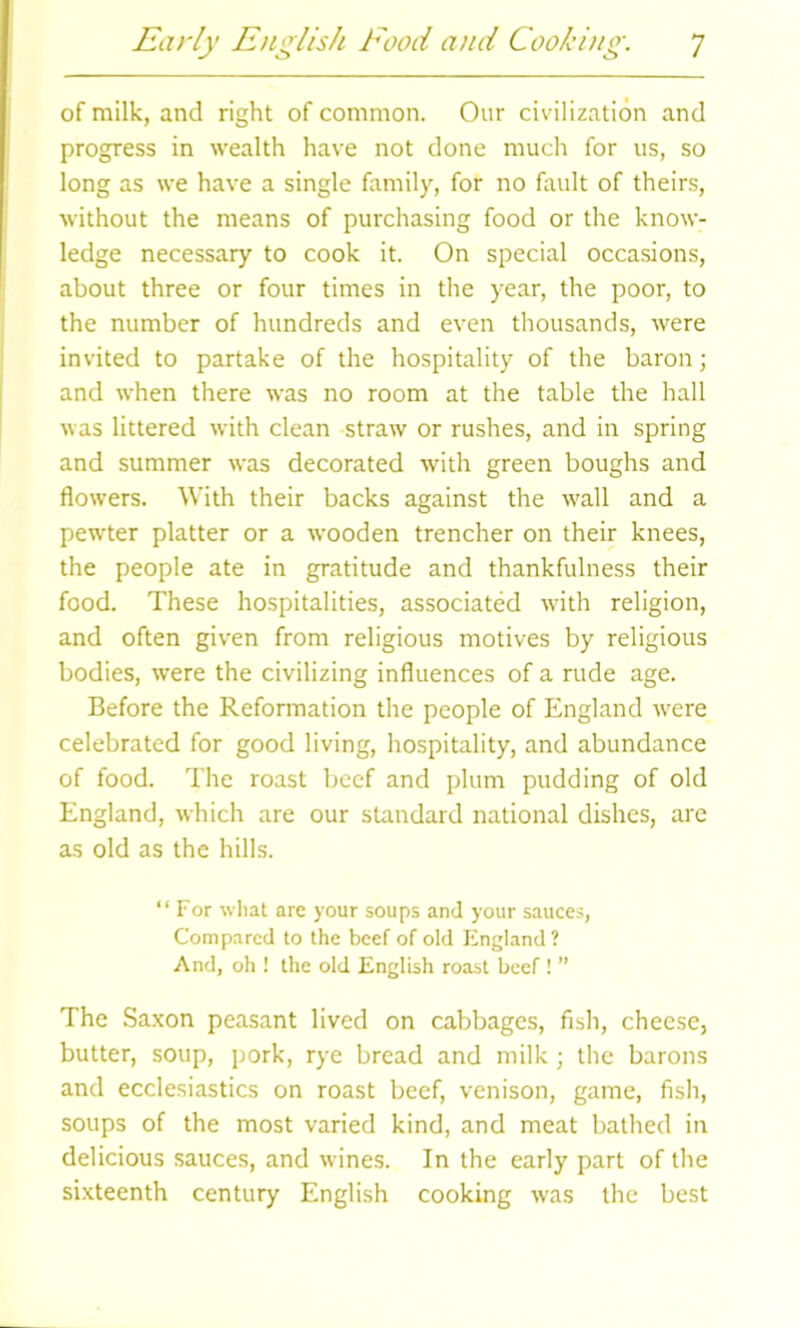 of milk, and right of common. Our civilization and progress in wealth have not done much for us, so long as we have a single family, for no fault of theirs, without the means of purchasing food or the know- ledge necessary to cook it. On special occasions, about three or four times in the year, the poor, to the number of hundreds and even thousands, were invited to partake of the hospitality of the baron; and when there was no room at the table the hall was littered with clean straw or rushes, and in spring and summer was decorated with green boughs and flowers. With their backs against the wall and a pewter platter or a wooden trencher on their knees, the people ate in gratitude and thankfulness their food. These hospitalities, associated with religion, and often given from religious motives by religious bodies, were the civilizing influences of a rude age. Before the Reformation the people of England were celebrated for good living, hospitality, and abundance of food. The roast beef and plum pudding of old England, which are our standard national dishes, are as old as the hills. “For what are your soups and your sauces, Compared to the beef of old England? And, oh ! the old English roast beef ! ” The Saxon peasant lived on cabbages, fish, cheese, butter, soup, pork, rye bread and milk; the barons and ecclesiastics on roast beef, venison, game, fish, soups of the most varied kind, and meat bathed in delicious sauces, and wines. In the early part of the sixteenth century English cooking was the best