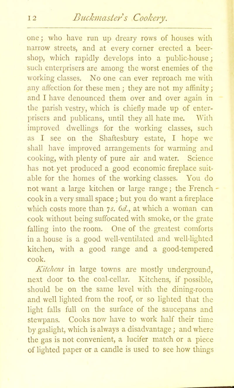 one; who have run up dreary rows of houses with narrow streets, and at every corner erected a beer- shop, which rapidly develops into a public-house; such enterprisers are among the worst enemies of the working classes. No one can ever reproach me with any affection for these men; they are not my affinity; and I have denounced them over and over again in the parish vestry, which is chiefly made up of enter- prisers and publicans, until they all hate me. With improved dwellings for the working classes, such as I see on the Shaftesbury estate, I hope we shall have improved arrangements for warming and cooking, with plenty of pure air and water. Science has not yet produced a good economic fireplace suit- able for the homes of the working classes. You do not want a large kitchen or large range; the French - cook in a very small space; but you do want a fireplace which costs more than 7s. 6d., at which a woman can cook without being suffocated with smoke, or the grate falling into the room. One of the greatest comforts in a house is a good well-ventilated and well-lighted kitchen, with a good range and a good-tempered cook. Kitchens in large towns are mostly underground, next door to- the coal-cellar. Kitchens, if possible, should be on the same level with the dining-room and well lighted from the roof, or so lighted that the light falls full on the surface of the saucepans and stewpans. Cooks now have to work half their time by gaslight, which is always a disadvantage; and where the gas is not convenient, a lucifer match or a piece of lighted paper or a candle is used to see how things