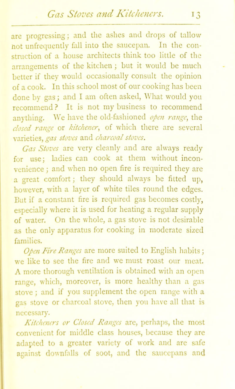 are progressing; and the ashes and drops of tallow not unfrequently fall into the saucepan. In the con- struction of a house architects think too little of the arrangements of the kitchen ; but it would be much better if they would occasionally consult the opinion of a cook. In this school most of our cooking has been done by gas; and I am often asked, What would you recommend ? It is not my business to recommend anything. We have the old-fashioned open range, the closed range or kitchener, of which there are several varieties, gas stoves and charcoal stoves. Gas Stoves are very cleanly and are always ready for use; ladies can cook at them without incon- venience ; and when no open fire is required they are a great comfort; they should always be fitted up, however, with a layer of white tiles round the edges. But if a constant fire is required gas becomes costly, especially where it is used for heating a regular supply of water. On the whole, a gas stove is not desirable as the only apparatus for cooking in moderate sized families. Open Fire Ranges are more suited to English habits ; we like to see the fire and we must roast our meat. A more thorough ventilation is obtained with an open range, which, moreover, is more healthy than a gas stove ; and if you supplement the open range with a gas stove or charcoal stove, then you have all that is necessary. Kitcheners or Closed Ranges arc, perhaps, the most convenient for middle class houses, because they arc adapted to a greater variety of work and are safe against downfalls of soot, and the saucepans and