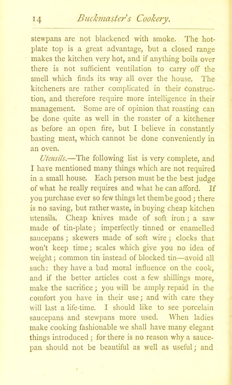stewpans are not blackened with smoke. The hot- plate top is a great advantage, but a closed range makes the kitchen very hot, and if anything boils over there is not sufficient ventilation to carry off the smell which finds its way all over the house. The kitcheners are rather complicated in their construc- tion, and therefore require more intelligence in their management. Some are of opinion that roasting can be done quite as well in the roaster of a kitchener as before an open fire, but I believe in constantly basting meat, which cannot be done conveniently in an oven. Utensils.—The following list is very complete, and I have mentioned many things which are not required in a small house. Each person must be the best judge of what he really requires and what he can afford. If you purchase ever so few things let them be good; there is no saving, but rather waste, in buying cheap kitchen utensils. Cheap knives made of soft iron; a saw made of tin-plate; imperfectly tinned or enamelled saucepans ; skewers made of soft wire ; clocks that won’t keep time; scales which give you no idea of weight; common tin instead of blocked tin—avoid all such: they have a bad moral influence on the cook, and if the better articles cost a few shillings more, make the sacrifice; you will be amply repaid in the comfort you have in their use; and with care they will last a life-time. I should like to see porcelain saucepans and stewpans more used. When ladies make cooking fashionable we shall have many elegant things introduced ; for there is no reason why a sauce- pan should not be beautiful as well as useful; and